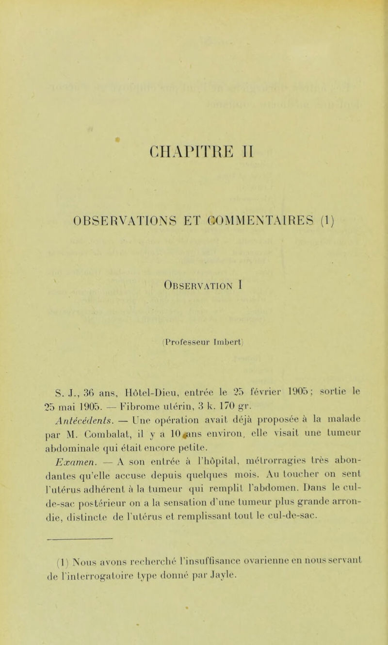 CHAIMTHE II OHSKRVATIONS ET COMMENTAIRES (1) Observation I Professeur Imbert) S. .1., 3() ans, IIôLel-Dieu, entrée le 25 février 190o; sortie le 25 mai 1905. — l’ihrome ulérin, 3 k. 170 Antécédents. — Une opération avait déjà proposée à la malade par M. Uomhalat, il y a lO^ans environ, elle visait une tumeur abdominale (jui était encore petite. Examen. — A son entrée à riiô[)ilal. mélrorrag^ies très abon- dantes qu’elle accuse depuis quebpies mois. Au loucher on sent l'utérus adhérent à la lumeur <pii remplil l'abdomen. Dans le cul- de-sac postérieur on a la sensation d'une tumeur jilus grande arron- die, distinct,(‘ de rutérus et rem[)lissant tout le cul-de-sac. (1) Nous avons recliercbé l’insuflisance ovarienne en nous servant de l'interrogatoire type donné par.layle.