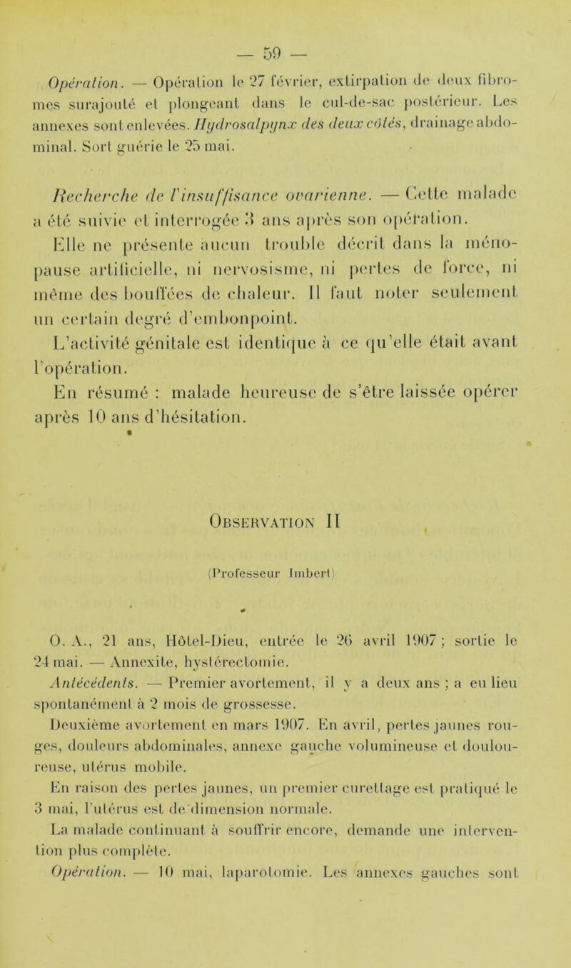 Opéralion. — Opéralion le '27 IcvriiM-, exlirpalioii (la dinix fibro- mes surajouté et plougcanl dans le cul-de-sac j)ost(“rieur. Les annexes sont enlevées. Ili/drosalj)i)nx des deux côtés, drainage* abdo- minal. Sorl guérie le ‘25 mai. Recherche de l'insuffisance ovai'ienne. — Colle inalndc a él(* suivie el inleiTejoéo ‘1 ans a|)iTS son opéralion. Kilo ne présenle ancnii lronl)le décril dans la inéiio- panse arlilicielle, ni nervosisme, ni perles de loree, ni même des bonlïées tle chaleur. 11 lanl mjler senlemenl nn ecM’Iain degré d’embonpoinl. L’aclivilé génilale esl idenli(jue à ce ({n’elle élail avaiil l’opéralion. Kn résumé : malade heureuse de s’êlre laissée opérer après 10 ans d’hésilalion. Observation II (Professeur Imbert) O. A., 21 ans, Hôtel-Dieu, entrée le ‘2() avril 1907 ; sortie le “24 mai. — Annexite, hystérectomie. Antécédents. — Premier avortement, il y a deux ans ; a eu lieu spontanément à 2 mois de grossesse. Deuxième avortement en mars 1907. En avril, pertes jaunes rou- ges, douleurs abdominales, annexe gauche volumineuse et doulou- reu.se, utérus mobile. Hn raison des pertes jaunes, un premier curettage est praticjué le .3 mai, l'iitérus est dediiuension norimde. La malade continuant à soufiVir encore, demande une interven- tion plus complète. Opération. — 10 mai, la[)arolomie. Les annexes gauches sont