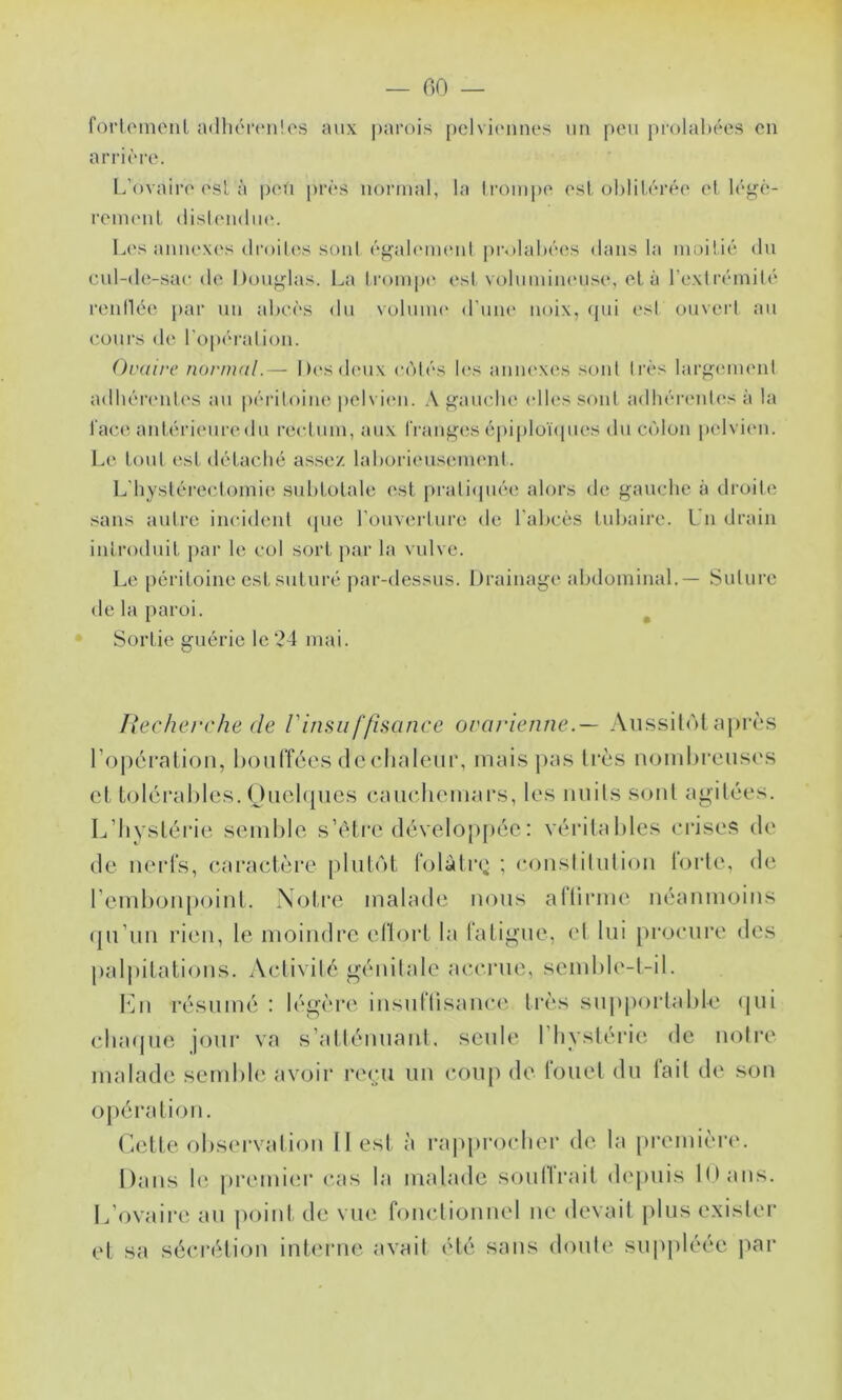 foi'loinenl adliért'nlos aux parois pclviiuines un peu prolabées on arrière. L’ovaire esl à peu près normal, la li'Oinpe esloblil.érée et légè- renuMil disOMulin'. Les anne\('s droihvs sont éf^ahumuil prolabées <lans la moitié du cul-de-sar de Douj^las. La trompe est voluinim'use, el à l’extrémité reidlée par un abcès du volume d’uiu' noix, (pii esl ouveid au cours de ro|)ération. Ovaire normal.— Dcsdmix ccMés b‘s aniu'xes sont très largmnent adbérimtes au péritoine pelvien. A fi;aucbe (dlessont adhéi’entes à la laca^ antéi’ieuredu rectum, aux Iranfjfcs épiploïipies du cc'ilon pelviim. Le loul esl délacbé as.se/. laborieuseimml. L'hyslérec.tomie subtolale est pratiipiée alors de j^auche à dioite sans autre incident <pie l’onvertiire de l'abcès tubaire. L n drain inli’oduit jiar le col sort par la vulve. Le péritoine est suturé j)ar-dessus. Drainage abdominal.— Suture de la paroi. ^ Sortie guérie le 24 mai. [fecherche (le Vinsu ffisance orarienne.—- AnssitiM après roj)éralion, lioiilîces dcclialenr, mais jkis très nomlireusi's C‘t tolcraliles. Oiicbpics caiiclicmars, les imils sont agitées. L’Iiysléide semble s’élre développée : véritables erises de de nerfs, earaelère |)lut(')l folàtia^ ; eonslilulion lorte, de l’emlionpoinL. Notre malade nous aHirnn'. néanmoins qu’un rien, le moindre eflorl la faligne, el lui proenre des paliiitations. Activité génitale acerne, semble-t-il. lAi résumé : légère insntlisanei'. très supportable (jui cbatpie jour va s’atténuant, seule l’hystérie de notre malade send)le avoir reçu un coup de fouet du tait de son opération. r.ette obs(‘rvation II est à ra|q)roeIier de la [)remièr(>. Dans le pi*emi(;r cas la malade soullrait depuis lOans. L’ovaire an point de vue fonctionnel ne devait [)liis exister et sa sécrétion interne avait été sans doute suppléée j)ar