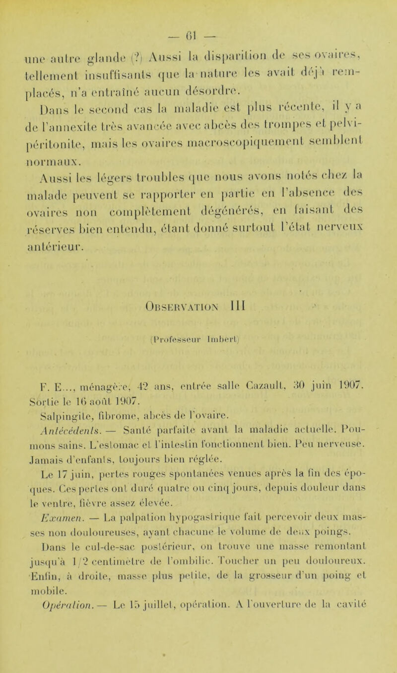 iiiR' jiulrc (?) Aussi lu (lisjiui'iliou du soso\<iiits, lell(Muciil iiisiiflisunls (jiie lu iiuliiru lus uvuil di'j i l•e!u- plucés, ii’u uiili'uîné uiiciiii désordre. Duiis le s('<‘()iid eus lu iiiuludie est plus reiRuile, il \ u de l umiexite très uvuueée uvee uhcès des IroiujH'S ('L pel\ i- périlouile, inuis les ovuires uiuer()seopi(piemeul seiuldiuit uormuux. Aussi les légers Irouhlcs ipie nous uvous notés (diez lu luulude peuvent se i*u[)porter eu jiurtii' (ui rubseuec*, des ovuires non coin[)lèlemeut dégénérés, (ui luisuut des rései'vcs bien euLeudUj étant donné siirtont 1 etul nerveux untérieur. Obskhvation 111 (l’rofps^^piir Imherl) V. E ... iuénag(‘;e. 4? ans, (Milrée salle Ca/.aull, 40 juin 1907. Soi‘li(‘ le 10 août 1907. Salpiui^ile, nbionn', abcès de l’ovaire. Anlécédenls. — Santé pairailc avant la maladie aetmdle. Pou- mons sains. L’estomac et l’intestin fonctionnent bien. Peu nei'veiise. .lamais d’enfants, toujours biim i-églée. Le 17 juin, [xu tes rouges spontanées venues après la tin îles épo- (jnes. (’.es pertes ont duré (piatre ou cin([ jours, depuis douleui- dans le v(Mitre, lièvre assez éle\ ée. Kxanieti. — La palpation hypogasliûipie fait peirevoir dcuix mas- ses non douloureuses, ayant cbacuiu' le volume de (buix poings. Dans le cul-ile-sac postérieur, on trouve une masse remontant juscpi’à 1 2 cenlitmdre de l’ombilic, 'l’oucber un peu douloureux. Lutin, à droite, mas.-e plus p(diLe, de la gro.s.seur d’un poing et mobile. Opéralion.— Le lô juillet, opération. ,\ l’ouvertui-c'de la cavité