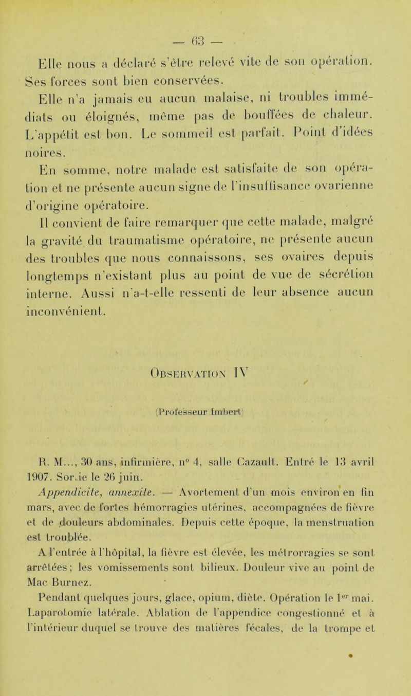 — (13 — Kilo nous a déclaré s’éli'c relevé vile de son o[)éralion. Ses forces sont bien conservées. Klle n’a jamais eu aucun malaise, ni troubles immé- dials ou éloignés, même pas de boudées de cbaleui*. léappélil est bon. Le sommeil esl [tarfail. Point d idées noires. Ln somme, notre malad<‘ est satisfaite de son opéra- tion el ne présente aucun signe de rinsullisaiice ovarienne d’oidgine o[)ératoire. 11 convient de faire remai-qmu- (pie ceUt* malade, malgré la gravité du traumatisme opératoire, ne présente aucun des troubles (jue nous connaissons, scs ovaires depuis longtemps n’exislaut plus au [loiiit de vue de sécrélion interne. Aussi n'a-t-elle ressenti de leiu- absence aucun inconvénient. Obsehvatiox 1\^ (rrol'esïieur ImhoH' II. M..., 30 ans, iiiHnnière, ii° 4, salle (^azaull. Entre* le 13 avril 1907. Sor.ic le ‘20 juin. Appendicite, annexile. — Avortement d'un mois (*nviron en fin mars, avec de fortes hémorragies utérines, accompagnées de fièvre et de douleurs abdominales. Ilejmis cette époipie, la menstruation esl troublée. A l’entrée à l’luîpital, la fièvre est élevée, les métrorragies se sont arrêtées; les vomissements sont bilieux. iJouleui* vive au point de Mac Burnez. Pendant ([uebjues jours, glace, opium, diète. O[)ération le l‘‘'‘ mai. La|)arolomie lat<*rale. Ablation (b* l’appendice cong(*stionné et à l’intérieur duquel se Irome des matières fécales, de la trompe et