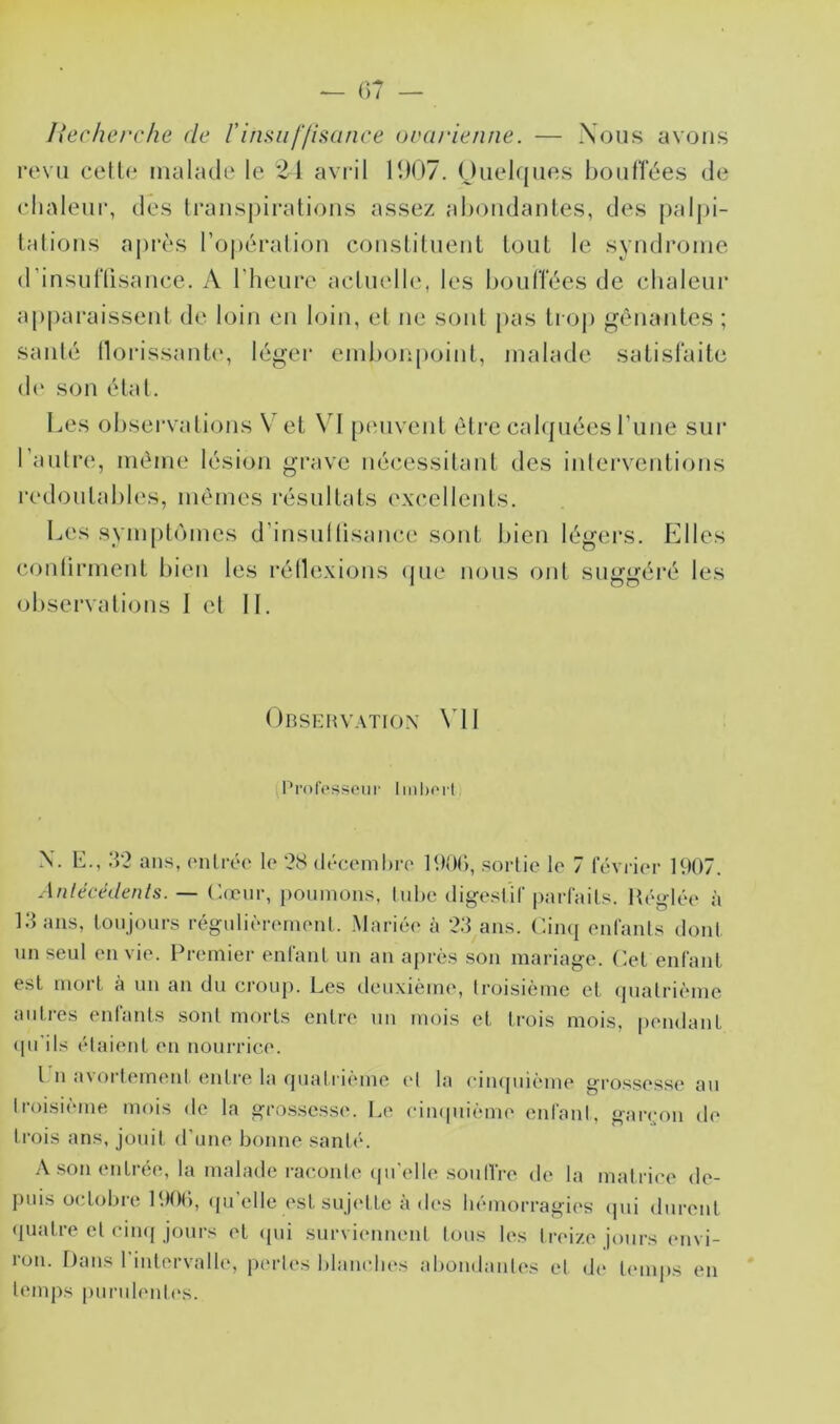 liecherche de rinsuif/isance oearienne. — Nous avons revu cetle malade le 21 avril 1907. Ouehjiies bouffées de (dialeur, des Irauspiratious assez al)oudaules, des palj)i- lalious api*ès l’opéralioii cousLilueut louL le syudrouie d’insuriisauce. A l’heure acluelle, les boulTées de chaleur ap()araisseul de loin eu loin, el ue soûl pas li oj) gêiiautes ; saule llorissaub', léger eiuhou[)oiul, malade salislaile de sou élal. Les observalious Vet \0 [xmveul èlre cahpiées ruue sur l’aulre, même lésion grave iiécîessilaul des iiilei’veutious l’edoulahles, memes résullals excelleuls. Les symplomes d’insiillisauce soûl bien légei’S. Elles coutirmeul bien les réllexious (jiie nous oui suggéré les observalious 1 el IL Observation \01 Profpssciii' lml)Oil N. E., ?>2 ans, (Milréo le '28 (léceml)re sortie le 7 léviâer 1907. Anlécédents. — Cœur, poumons, lul)e (ligesl'ir parfaits. Hé<»-|ée à l.'Lms, lonjours régulièrement. .Mariée à ‘2;} ans. Cinq entants dont nn seul envie. Premier enfanl un an après .son mariage. Cet enfant, est moil à un an du croup. Les deuxièmi', troisième et quatrième aid.res entants sont morts entre un mois et trois mois, pendant (pi'ils étaient en nourrice. l n avortement entre la quali ième et la ciiupiième grossesse au troisième mois de la gro.s.sesse. Le cimpiième enfanl, garigm de trois ans, jouit d’une bonne santé. A son entrée, la malade raconte (pi'elliî soulTre de la matrice de- puis octobre P.KM’), qu’elle est sujette à des hémorragies qui durent (piatre et cinq jours et ((ui surviennent tous les treize jours envi- ron. Dans l'intervalle, perles blanches abondantes et di‘ temps en temj)s purulentes.