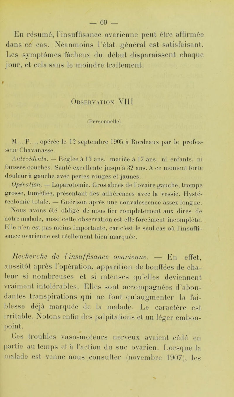 résumé, rinsiiflisance ovciriemic peiil être afliiTiiée dans ce cas. Néaiimoiiis l’état général est satisfaisanl. Los symj)lùmes lacheux du début disparaissent chaque joui’, et cela sans le moindi'e ti'aileinent. f Observation \'11I (I*or;5UiiiioIlo) M... P..., opérée le 12 scplcinhi'c P.)05 à Bordeaux par le profes- seur Cliavaiiasse. .l/?/éceV/e/j/.s. — Bég’lée à 1 d ans, mai'iée à 17 ans, ni enfants, ni lausses eouelies. Santé e\cellenl(* jus<ju'à .T2 ans. .\ ee moment forte douleur à gauche avec perles rouges et jaunes. Opérai ion. — Laparoloinie. (Iros abcès de l'ovaire gauche, trompe grosse, luinétîée, présenlaiiL des adhérences avec la vessie. Hysté- rectomie totale. — (îuérison a[)rès une convale.sc<Mice assez longue. Nous avons été obligé de nous lier com|)lètement aux dires de notre malade, aussi celte observation est-elh; forcément incomplète. Hile n’en est pas moins importanh', car c’est le seul cas où l’insufti- sance ovarienne est réellement bien maiapiée. Uecherche de rinsiif/hance ovarienne. — Kn elTet, aussitôt a[)rcs ro[)érati()ii, apparition de bouiïées de cha- letir si nombreuses et si intcmses qu’elles deviennent vrainnmt int<dérables. Elles soni accompagnées d’al)on- dantes transpirations (|ui ne font qn’augmentei’ la fai- blesse déjà manjnée de la malade. Le caractère esl irritable. Notons enlin d(‘s palpitations et un léger embon- point. ta,‘s tronl)les vaso-moteurs nerveux avaient cédé en parli(‘ an temps et à l’action du suc ovarien. Lors(jue la malade est venue nous consulter (novembre 11)1)7), b's