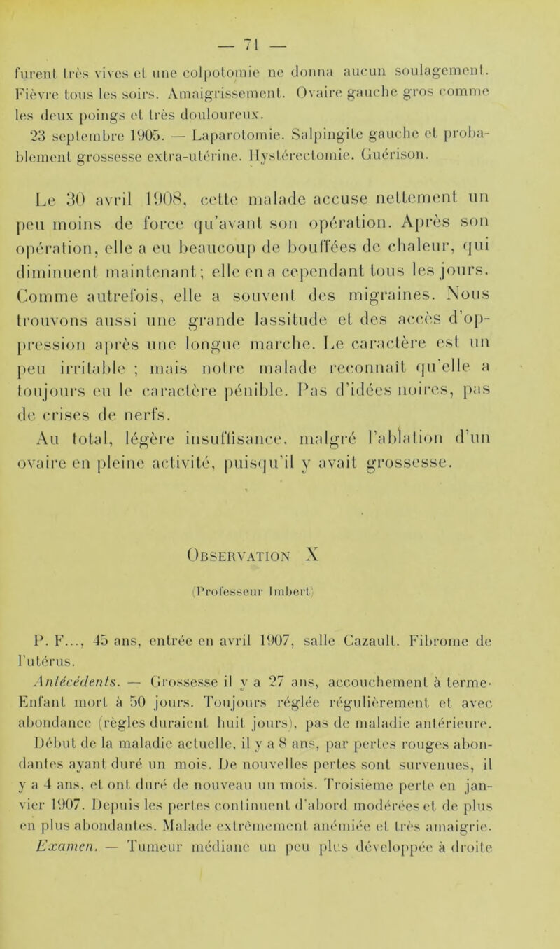 fui’cul lr(‘S vives el une colpotomie ne tloiina aucun soula^enienl. l'ièvrc tous les soirs. Ainaigrissemenl. Ovaire gauche gros comme les deux poings el très douloureux. 23 seplembre 1905. — Laparotomie. Salpingite gamdie el proha- blemcnl grossesse exlra-ulcrine. llysléreclomie. (Juérison. Le 30 avril lOüS, c(‘Ue malade accuse nellemenl un peu moins de forc.e (ju’avanl son o[)éralion. A[)i*ès son opération, elle a eu hcaucoup de LoulTées de chaleur, (jui diminuenl maintenant ; elle en a cependant tous les jours, (domine autrefois, elle a souvent des migraines. Nous trouvons aussi une gi’ande lassitude et des acc.ès d’op- pression ai)rès une longue mairdie. Le caractère (‘st un j)eu iri'ilahie ; mais noire malade l’ec-onnaîl (pi’elle a toujours eu le caractère j)énil)le. Pas d’idées noires, [)as de crises de nerfs. Au total, légère insuflisance, malgré rahlation d’un ovaire en |)leim‘ activité, puisqu’il y avait grossesse. Obsehv.vtiün X (Professeur Imljerl) P. F..., 45 ans, entrée en avril 1907, .salle Ca/.aull. Fibrome de rulérus. Anlécédenls. — (Irossessc il y a 27 ans, accouchement à terme- FnCant mort à 50 jours. Toujours l’églée régulièrement et avec abondance (règles duraient huit jours), pas de maladie antérieure. Début de la maladie actuelle, il y a S ans, par pertes rouges abon- dantes ayant duré un mois. l)e nouvelles pertes sont survenues, il y a 4 ans, et ont dui-é de nouveau un mois. Troisième perle en jan- vier 1907. De])uisles pertes conlinmmt d’abord modéréesel de plus (Ml plus abondantes. Malade extréimMiimit anémiée el très amaigrie. Examen. — Tumeur médiane un jieu plus dévelopjiée à droite