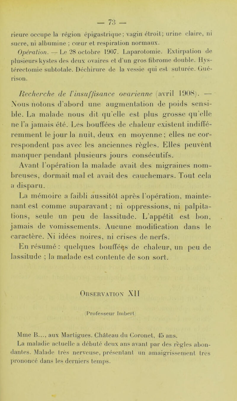 rioiirc occupe la reji^ion cpigaslriipic ; vagin étroit ; urine claire, ni sncre, ni albumine ; cœur et respiration normaux. Opération. — Le ‘28 octobre IU07. Laparotomie. Lxtir|)alion de plusieurs kystes des deux ovaires et d'un gi’os fibrome double, llys- léreclomie subtotale. Itéchirure de la ve.ssie (pii est suturée, (jué- rison. Ixcclierche de rinsnljisance ordrienne i avril IDOSj. — Nous nolous d’abord une auguieulaliou de poids sensi- hle. La malade nous dit (ju’elle est [)lus grosse qu'elle ne l’a jamais été. Les boulTées de (dialeur exisleul indilïé- remmeut le jour la nuit, deux en moyenne; elles ne coi‘- respondent pas avec les anciennes règles. Elles peuvent manquer |)endaul [ilusieurs jours conséculifs. Avant l’opération la malade avait des migraines nom- breuses, dormait mal et avait des cauchemars. Tout cela a disparu. La mémoire a l'aibli aussitôt aj)i‘ès l’opération, mainte- nant est comme auparavant ; ni oppressions, ni j)alj)ita- tions, seule un peu de lassitude. L’appétit est bon, jamais de vomissements. Aucune modification dans le caractère. Xi idées noires, ni ci'ises de nerls. En résumé : ({uelques boulîé^s de chaleur, un peu de lassitude ; la malade est contente de son sort. Obskrvation XI1 (l’rolesscur Imbert Mme IL.., aux Marligucs. CliAleau du ('-orouel, 45 ans. La maladie aciuellc a débuté deux ans avaul par des règles abon- dantes. Malad(‘ lr('*s nervcus(*, présentant un amaigi’issemcnl 1res prononcé dans les derniers tem|)S.