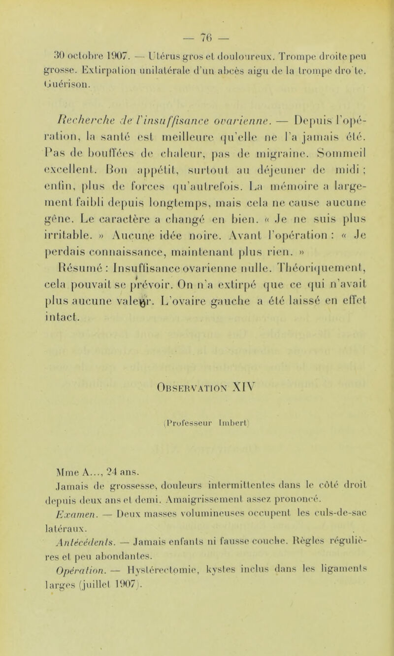 lîO oclohre 1U07. — Ulérus ii^ros cL (loulour(Mix. I rompe droilepeu grosse. Exlirpalion unilatérale d’un aheès aigu de la (rompe dro le. (juérison. liccherche ^:le l'insuf/isanre ouarienne. — Do|)uis l’opé- l'alion, la .santé est meillence (ju’elle ne l’a jamais été. l'as (le l)onlTé(\s d(‘ elialenr, |»as d(‘ migraine. Sommeil (ixeellent. Hon appétit, smdont an (l('‘jcnner de midi; entin, pins de l'orees (iii’anlrel'ois. La mémoii’e a large- ment faibli depuis longtem|)s, mais cela ne cause aucune gène. Le caractère a (diangé en bien. f( de ne suis plus irritable. » Aucune idée noire. Avant l’opération : « Je perdais connaissance, maintenant |)lus rien. » L'ésumé: Insuflisanceovarienne nulle. Tbéoricjuement, cela pouvait se prévoir. On n’a e.\tir[)é (jue ce (pii n’avait plus aucune valeur. L’ovaire gauche a été laissé en elîet intact. Obskrvwtion XIV (l’rufesscur Iinl)crl Mme A..., ?4 ans. .lamais d(“ grossesse, doideurs iulermillenles dans le côté droil dejuiis deux ans et demi, .\maigrissemenl assez prononcé. Examen. — Deux masses volumineuses occupent les eids-de-sac latéraux. Anlécédenls. — Jamais entants ni fau.sse couche. Règles réguliè- res et peu abondantes. Opéralion. — tlystéirctomie, kystes inclus dans les ligaments larges (juillet RH)7).