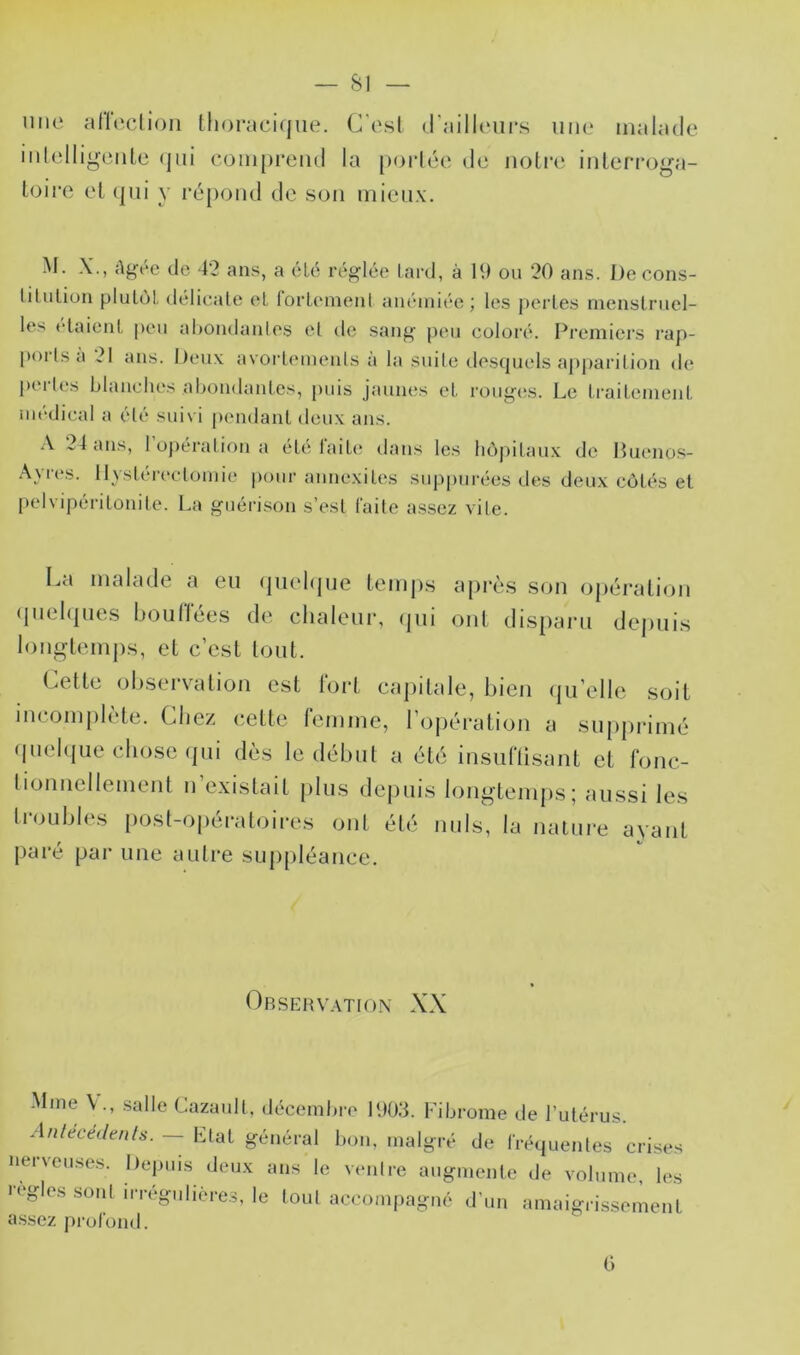 une alTeclion Ihoracitjiie. C'osl d'ailloiirs une malade iidelliyeiile (jiii comprend la [)oi*lée de noli*e inlerro^a- loire el (pii y répond de son mieux. M. X., Agée de 42 ans, a été réglée lard, à 11) ou 20 ans. De cons- lilulion pluLôl délicale et lorlement anémiée; les perles inenslriiel- les elaienl |)eu al)ondante.s el de sang peu coloré. Premiers rap- poi Is a 21 ans. lieux avorlemenls à la suile destjuels apparilion de perU's blanches abondantes, puis jaunes el roug(;s. Le Irailenienl médical a élé suivi pendant deux ans. A 24 ans, l’opérai ion a élé l'aile dans les hôpitaux de Huenos- Ayres. 11 ysléreclomie pour aimexiles suppurées des deux côtés et pelvipérilonile. La guérison s’esl faite assez vile. I.a malade a eu (piebjue temps après son opération (piehpies bourrées de chaleur, (jui ont disparu depuis longtemps, et c’est tout. Cette observation est l'ort capitale, bien ({u’elle soit incomplète. Chez cette remme, l’opération a supprimé (|uel(|ue chose (pii dès le début a été insuriisant et ronc- tionnellement n existait plus de|)uis longtemps; aussi les li’oubles post-opératoires ont été nuis, la nature ayant paré par une autre suj)[)léance. Observation XX M(ne V., .salle Cazaidl, décembre UlO.'L Fibrome de l’utérus. A/i/ecef/e/i/s-. — Etat général bon, malgré de fréquentes crises nerveu.ses. Depuis deux ans le venire augmente de volume, les règles sont irrégulières, le loul accompagné d’un amaigrissement assez profond. C)