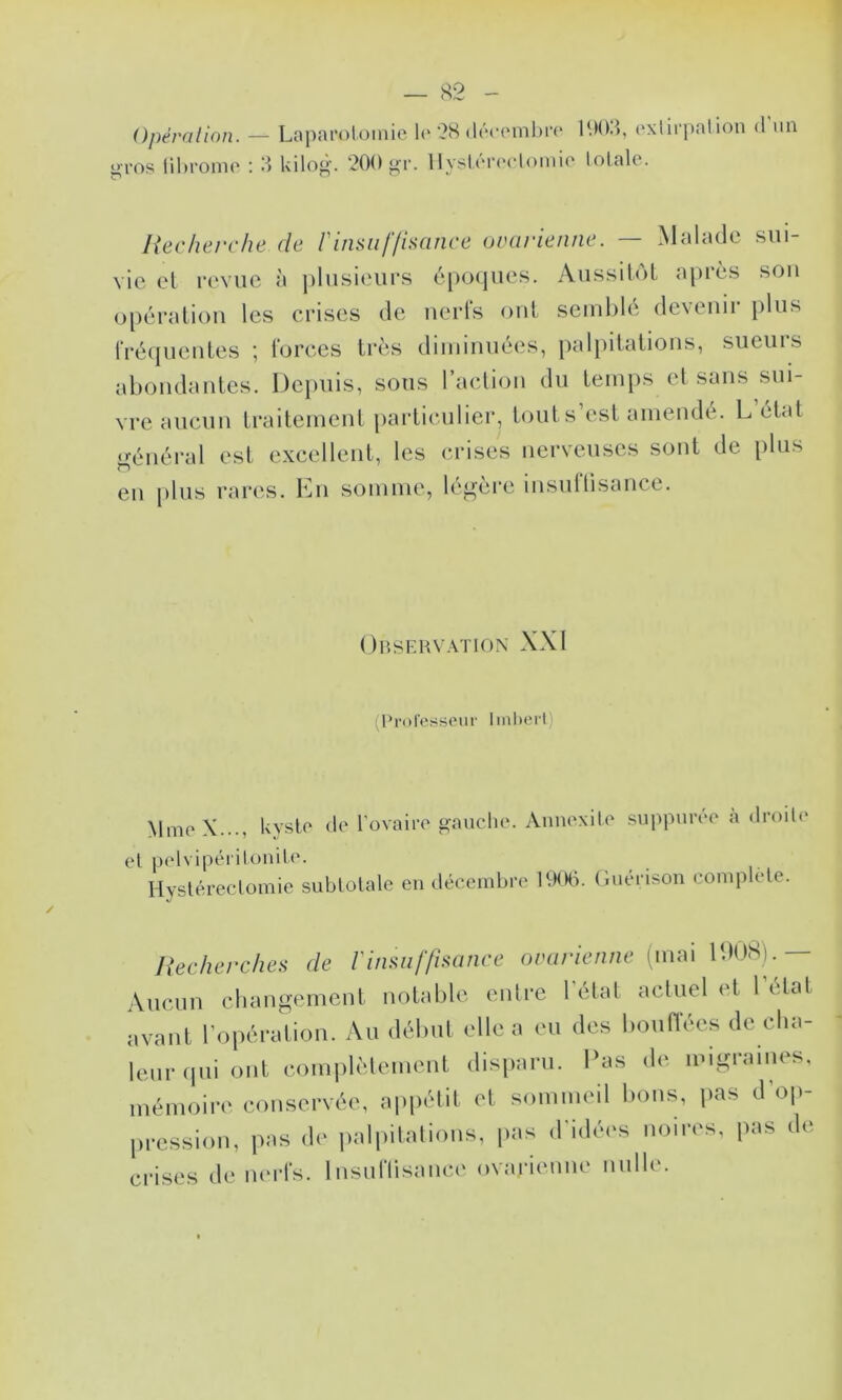 Opération. — <>ros lihromo : O LopîU'oloiiiie l(‘ '28 (!(’“(•('nibr(‘ U)().>, (‘xlirjintion d un kilod. 200 ^r. llyslûrccloinio lotale. Recherche de l'insuffisance ovarienne. — Malade sui- vie et revue à ])lusieurs é[K)(|ues. AussiloL après sou opération les crises de nerfs ont seini)lé devenir plus fréquentes ; forces très diiuinuées, i)alpd,atious, sueurs abondantes. Depuis, sous l’action du temps el sans sui- vre aucun traitement particulier, tout s’est amendé. L état •énéi’al est excellent, les (U’ises nerveuses sont de plus en |)lus rares. En somme, légère insuÜisance. Observation XXI (Professeur Iml)ert) MineX..., kyste de l'ovairo gauche. Annexile suppuree a droite et pelvipérilouile. Hystérectomie subtotale en décembre ItKHi. Guérison complété. liecherches de Vinsuffisance ovarienne (mai IDUS).— Aucun changement notable entre l'état actuel et 1 état avant l'opération. Au début elle a eu des bouffées de cha- leur qui ont complèlement disparu. Pas de migraines, mémoire conservée, appétit et sommeil bons, pas d’op- pression, pas de palpitations, pas d'idées noires, pas de crises de nerfs. Insuflisaiice ovarienne nulle.