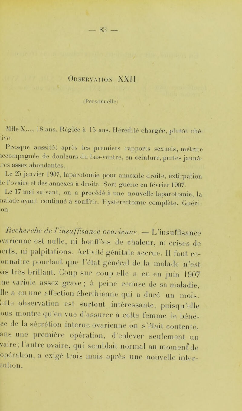 UlîSERVATIOX XXII l*orüoMii(‘llo) MlleX..., 18 ans. Hrgléc* à 1*3 ans. IlrrédiU* chai’géo, pliitol clu;- Liv('. Pi’oscjiu' ainssilol api'ôs les premiers rappoiis se.xuels, mél.rile iceoinpag*iiée de douleurs du has-veuire, eu ceiulure, pei’les jauml- res assez abondaules. Le 2.> janvier 191)/, laparolomie pour auiiexile droite, e.xlirpaliou le l’ovaire et des annexes à droite. Sort guérie eu février 1907. Le 17 mai suivant, ou a procédé à une nouvelle la[)arolomie, la naïade ayant couliuue a soullrir. Hystérectomie com[)létc. (juéri- 011. liecherche de rinsiif/îsanre ovarienne. — L'iiisuriisnnci' »vui‘i(‘niic e.st mille, ni lioulTées de chaleur, ni crise.s de lei'Ls, ni [lalpilalion.s. Aedivilé gcMnLaie accriK'. Il fanl i*(‘- onnaîlia' ponrlanl ijin* l’édal g-éméral de la malade n’i'sL las très hrillanl. Coiiji sur coup idh' a en en juin I1I07 n<‘ van'oh' assez grave ; à peiii(‘ mnisi' d(‘ sa maladie. Ile a en une alleclion éberlhienne ijiii a duré un mois. lolLe ol)S(M‘valion est snrlonl intéressante, pnisijn’elle mis montre (ni’en vue d'assurer à cette femme le héné- ce de la sécrétion interne ovarinme on s’était contenté, ans une première o[)ération, d’enh'vei- seulement nn vaire; 1 autre ovaire, ijni smuhlail normal an momenrdi* opération, a <>xigé trois mois ajirès une nouvelle inler- Lmtion,