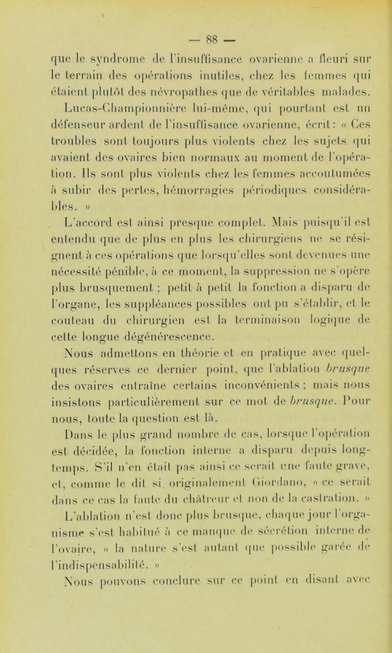 que le syndrome de rinsiil‘lisence ovnriemie a fleuri sur le terrain des ü])éralions inutiles, eliez les femmes qui étaient plutol des névi’opatlies (|ue de véritables malades. Lueas-Cliam|)ionnièr(i lui-mème, (]ui pourtant est un défenseur ai'dent de rinsuriisance ovarienne, écrit: « Ces troubles sont toujoui's jilus violents chez les sujels ipii avaient des ovaires bien normaux au moment de l'opéra- tion, Ils sont plus violents chez les femmes accoulumées à subir des pertes, hémorragies périodiipies considéra- bles. » L'accord est ainsi j)ees(|ue complel. Mais puisipi'il est entendu (pie de plus (mi plus les chinirgiens ne se rési- gnent à ces opéralions (pie lorsijii’elles sont devenues uik' nécessité pénible, à ce moiuenl, la sup[)ression lu* s'oju'm'c jilus brusipiement ; jietit à petit la fonction a dispani d(‘ l’organe, les su[)pléances possibles ont pu s'établir, et le couteau du chirurgien est la terminaison logiipie de celte longue dégénérescence. Nous admeltoiis eu théorie et en prati([ue avec (piel- ques réserves ce dernier [loinl, (pie l'ablalion h/'iis(jne des ovaires entraîne certains inconvénients ; mais nous insistons particulièrement sur C(‘ mot de brusque. Pour nous, toute la (picstion est là. Dans le plus grand nombre de cas, lorsipie l'ojiération est décidée, la fonction interne a disparu depuis long- t(‘inps. S’il n’en était pas ainsi c(‘ siu’ait i’iu‘ faute gi’av(\ ('1, comme le dit si originaleimMit Ciordano, « ce serait dans ce cas la tante du chàtriMir et non de la castration. » L’ablation n’est donc |)lus brus(pie, (duujne jour l'orga- nisme s’('sl habitué à ce mampie de séci'étion intmaie de l’ovaire, « la naturi' s'(‘st autant (pie possibh' garée de l’indispensabilité. » Nous |)()UVons conclure sur ce jminf (ui disant avc'c