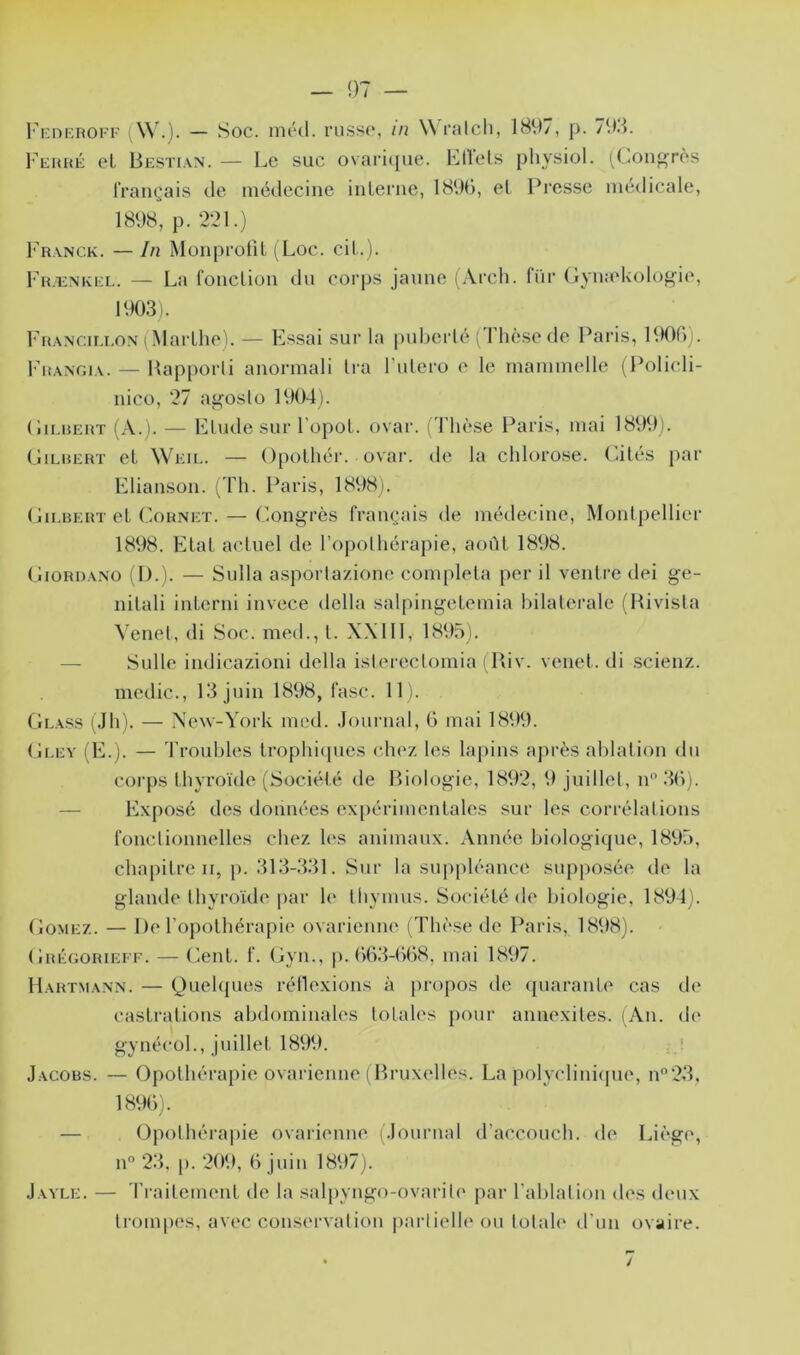 Fi:ni;HOi F (W.). — Soc. nu'd. ncssc, in Wralcli, 1897, p. 793. l'cHHÉ cL Besti.vn. — Le suc ovari((iie. Lllels physiol. ^Lon^rès IVaiK^ais de médecine iiiLerne, lH9d, el Presse médicale, 1898, p. 221.) I’ranck. — In MüiiprolU (Loc. cil.). Fh.enki:l. — La fonclion du corps jaune (Arch. lïir GymeUolog'ie, 1903). FrtANCir.i.oN (Marlhe). — Essai sur la puberté (Thèse de Paris, 1900). FiîANOiA. — Happorli anormali Ira l’ulero e le rnammelle (Policli- nico, 27 aj^oslo 1904). (iiLUEUT (A.). — Elude sur l’opoL. ovar. (Thèse Paris, mai 1899). (liEUERT et Weil. — Opolhér. ovar. de la chlorose. Filés par Eliausou. [Th. Paris, 1898). Gu.HEHT el Cornet. — Congrès fram^ais de médecine, Monipellier 1898. Elal acluel de l’opolhérapie, aoûl 1898. CiiORDANO (1).). — Sulla asportazione coni[)lela per il venlre dei ge- nilali inlerni invece délia sal()ingelemia bilaterale (Hivista Venel, di Soc. med., l. X.Xlll, 1895). — Sulle indicazioni délia islereclomia ( Pdv. venel. di .scienz. medic., 13 juin 1898, l’asc. 11). Glass [Jh). — New-York med. Jounial, 0 mai 1899. Gley (E.). — 'l’rouhles Irophicjnes (‘liez les lapins après ahlalion du corps thyroïde (Société de Biologie, 1892, 9 juillet, n” 30). — Exposé des données expérimentales sur les corrélations ronclionnelles chez les animaux. Année biologique, 1895, chapitre II, j). 313-331. Sur la siqipléance supposée de la glande thyroïde |)ar le thymus. Société de biologie, 1894). Gomez. — De l’opothérapie ovarienne (Thèse de Paris, 1898). Grégorieef. — Ont. f. (jyn., p. 003-008, mai 1897. Hartmann. — k.^ueh{ues rétlexions à propos de quarante cas de castrations abdominales totales pour annexiles. l An. d(‘ gynécol., juillet 1899. ■ Jacobs. — Opothérapie ovarienne ( Bruxelles. La polycliniipie, n23, 189C)). — Opothérapie ovarienne (Journal d’accouch. de Lh'ge, n° 23, p. 209, 0 juin 1897). J ayle. — 'rrailement de la salpyngo-ovarile par Tablai ion des deux trompes, avec conservalion |)ai‘lielle ou lolah* d'im ovaire.