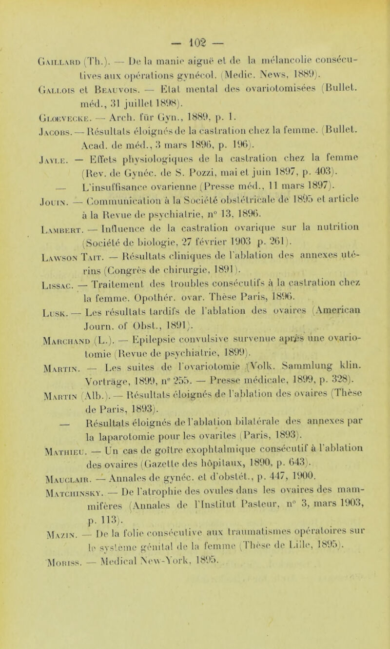 (iMi,[,\HD ( ri'.). — !)(' la aigiu* et do la môlancolre coiisocu- livos aux opérations f<ynécol. (Medic. News, 18S9). (lALi.ois cl Bkauvois. — Blal monial dos ovariolomisées (Hnllel. méd., dl juillol IHOSj. (jr.oKVKCKK. — Arch. Tür Ciyn., 1889, p. 1. .Iac.obs.— llcsullals éloignés do la caslralion clio/. la femme. (Bnllel. Acad, de mé<!., d mars 189(), p. 19C)). Javi.i:. — Blïols physiolo^i(pios de la caslralion chez la lomme (Bov. do (iynéc. de S. Pozzi, mai et juin 1897, p. 40di. — l/insuflisanco ovarienne i Presse méd.. Il mars 1897). Jqlun. — Comnmnicalion à la Sociélé obslélricalo de 1893 ol arliclo à la Bovuod(‘ psychiatrie, n“ Id. 189C). Lamhkkt. — Inilnonce de la caslralion ovari({U(‘ sur la nulrilion (Sociélé de biologie, 27 février 190d p. 2()1). Lawson Tait. — Bésullals cliniques de l'ablation des annexes nle- rins (Congrès de chirurgie, 1891 j. Lissvc. — Trailemenl des troubles consécutifs à la caslralion chez la femme. Opolhér. ovar. Thèse Paris, 189b. _ Les résullats tardifs de l’ablation des ovaires (American .Tourn. of Obsl., 1891). Marchand (L.). — Epilepsie convulsive survenue apri*s une ovario- tomie ( Bevue de psychiatrie, 1899). Martin. — Les suites de l ovariolomie .(Volk. Sammlung klin. Vorlràge, 1899, iP 253. — Pre.s.se médicale, 1899, p. 328). Martin (Alb.).— Bésullals éloignés de l’ablation des ovaires (Thè.se de Paris, 1893). Bésullals éloignés de l’ablation bilatérale des annexes par la laparotomie pour les ovariles i Paris, 1893). Matiiiki;. — Un cas de goîlre exophtalmique consécutif à l’ablation des ovaires (Cazelle des hôpitaux, 1890, p. (>43). Mauccair. — Annales de gynéc. et d’obslét., p. 447, P.K)0. Matciiinsky. — De l'atrophie des ovules dans les ovaires des mam- mifères (Annah's de l’Inslitul Pasteur, n 3, mars 1903, p. lldj. ' Mazin. —- De la folii' consécutive aux traumatismes opératoires sur h' svsleme génital <le la femme friièse de Lilh‘, 1893). Moriss. — Medical N(‘\\-3ork, 189n.