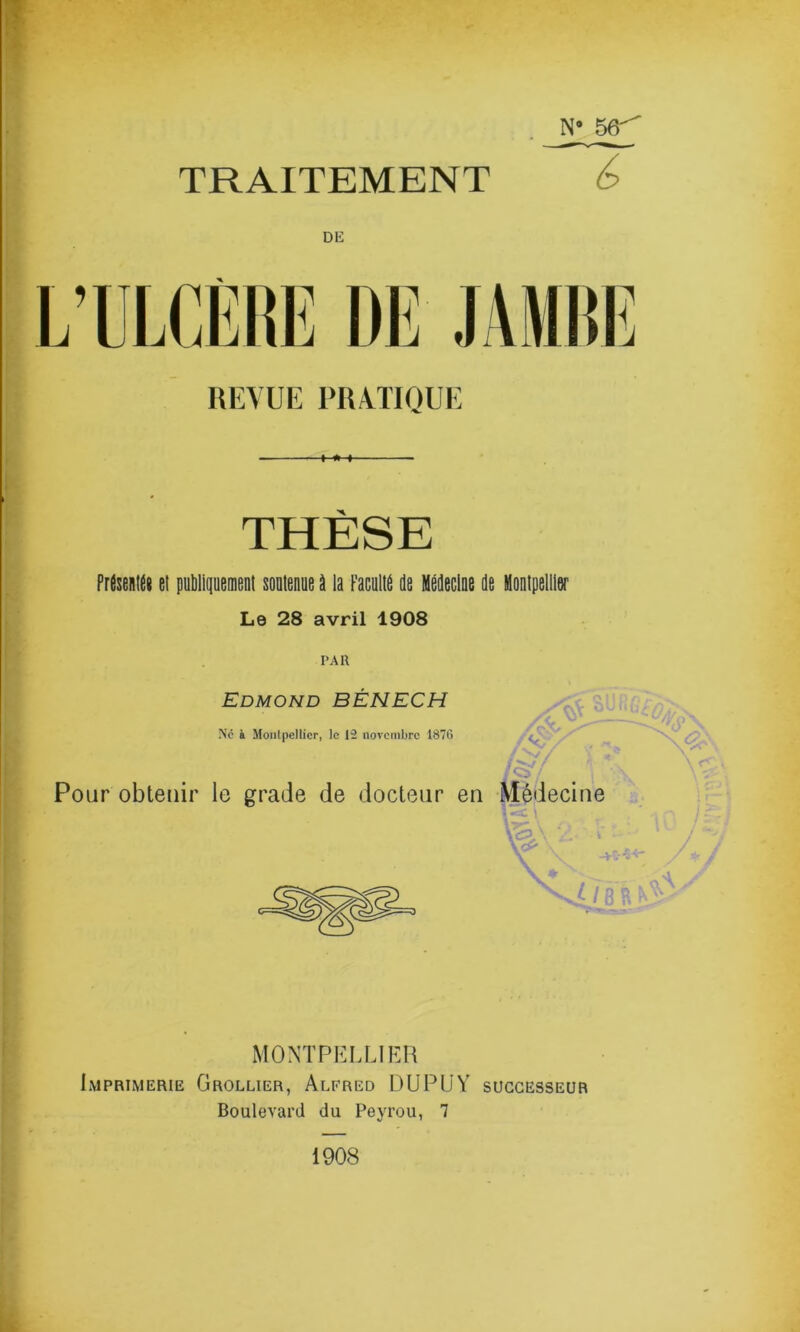 • _N_ ggr TRAITEMENT é> DE L’ULCÈRE DE JAMBE REVUE PRATIQUE THÈSE Prfatet el putilipemfint soutenue U la Faculte de Médecine de Montpellier Le 28 avril 1908 PAR Edmond BÊNECH Ne à Montpellier, le 12 novembre 1876 g y JO)/ Pour obtenir le grade de docteur en Médecine MONTPELLIER Imprimerie Grollier, Alfred DUPUY successeur Boulevard du Peyrou, 7 v _ • \ Q \ 1908