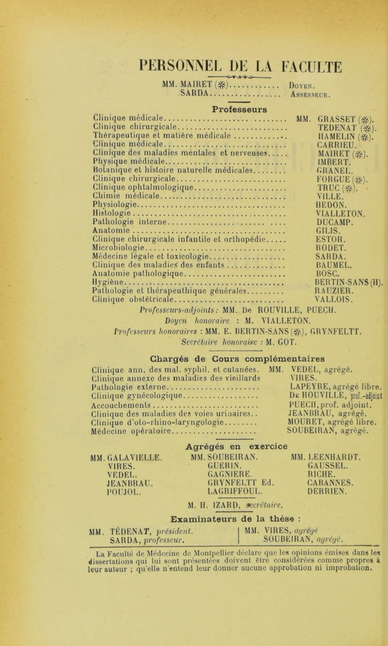 PERSONNEL DE LA FACULTE MM. MAIRET ($t) Doykn. SARDA Assesseur. Professeurs Clinique médicale MM. GRASSET ($). Clinique chirurgicale TEDENAT ($c). Thérapeutique et matière médicale HAMELIN (%). Clinique médicale CARR1EU. Clinique des maladies méntales et nerveuses MAIRET (dfc). Physique médicale IMBERT. Botanique et histoire naturelle médicales GRANEL. Clinique chirurgicale FORGUE(^c). Clinique ophtalmologique TRUC (3£). Chimie médicale VILLE. Physiologie HEDON. Histologie VIALLETON. Pathologie interne DUCAMP. Anatomie GILIS. Clinique chirurgicale infantile et orthopédie ESTOR. Microbiologie RODET. Médecine légale et toxicologie SARDA. Clinique des maladies' des enfants BAUMEL. Anatomie pathologique ROSC. Hygiène BERTIN-SANS (H). Pathologie et tliérapeuthique générales RAUZIER. Clinique obstétricale VALLOIS. Professeurs-adjoints : MM. De ROUVILLE, PL1ECH. Doyen honoraire : M. VIALLETON. Professeurs honoraires : MM. E. BERTIN-SANS(*fc), GRYNFELTT. Secrétaire honoraire : M. GOT. Chargés de Cours complémentaires Clinique ann. des mal. syphil. et cutanées. MM. VEDEL, agrégé. Clinique annexe des maladies des vieillards VIRES. Pathologie externe LAPEYRE, agrégé libre. Clinique gynécologique De ROUVILLE, prof.-adjoint Accouchements PUECH.prof. adjoint. Clinique des maladies des voies urinaires.. JEANBRAU, agrégé. Clinique d’oto-rhino-laryngologie MOURET, agrégé libre. Médecine opératoire SOUBEIRAN, agrégé. MM. GALAVIEI.LE. VIRES. VEDEL. JEANBRAU. POUJOL. Agrégés en exercice MM. SOUBEIRAN. GUERIN. GAGNIERE. GRYNFELTT Ed. LAGRIFFOUL. MM. LEENHARDT. GAUSSEL. RICHE. CABANNES. DERRIEN. M. H. IZARD, secrétaire, Examinateurs de la thèse : MM. TÉDENAT, président. MM. VIRES, agrégé SARDA, professeur, SOUBEIRAN, agrégé. La Faculté de Médecine de Montpellier déclare que les opinions émises dans les dissertations qui lui sont présentées doivent être considérées comme propres à leur auteur ; quelle n’entend leur donner aucune approbation ni improbation.