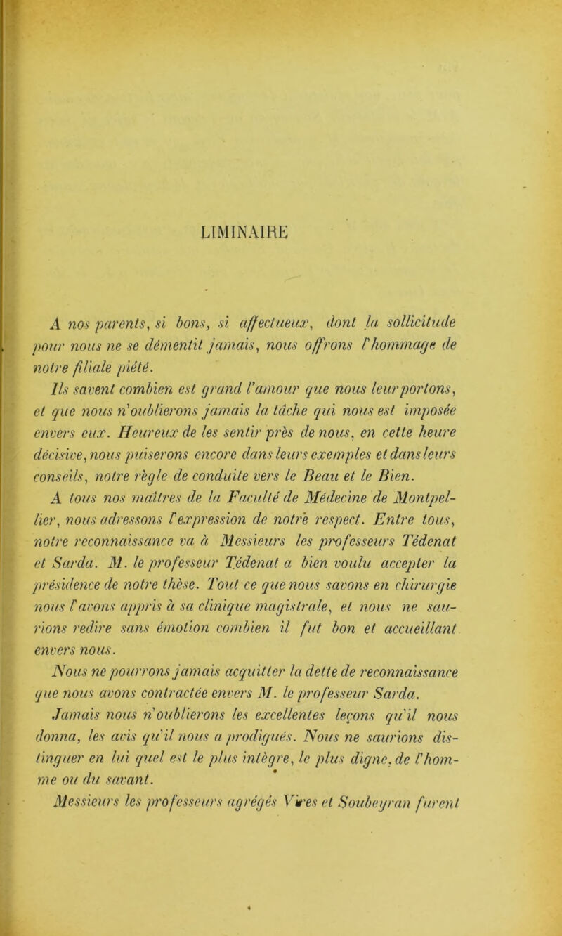 LIMINAIRE A nos parents, si bons, si affectueux, dont la sollicitude pour nous ne se démentit jamais, nous offrons l'hommage de notre filiale piété. Ils savent combien est grand l'amour que nous leur portons, et que nous n oublierons jamais la tâche qui nous est imposée envers eux. Heureux de les sentir près de nous, en cette heure décisive, nous puiserons encore dans leurs exemples et dans leurs conseils, notre règle de conduite vers le Beau et le Bien. A tous nos maîtres de la Faculté de Médecine de Montpel- lier, nous adressons Iexpression de notre respect. Entre tous, noire reconnaissance va à Messieurs les professeurs Tédenat et Sarda. M. le professeur Tédenat a bien voulu accepter la présidence de notre thèse. Tout ce que nous savons en chirurgie nous f avons appris à sa clinique magistrale, et nous ne sau- rions redire sans émotion combien il fut bon et accueillant envers nous. Nous ne pourrons jamais acquitter la dette de reconnaissance que nous avons contractée envers M. le professeur Sarda. Jamais nous n oublierons les excellentes leçons qu'il nous donna, les avis qu'il nous a prodigués. Nous ne saurions dis- tinguer en lui quel est le plus intègre, le plus digne.de l'hom- me ou du savant. Messieurs les professeurs agrégés Yves et Soubeyran furent