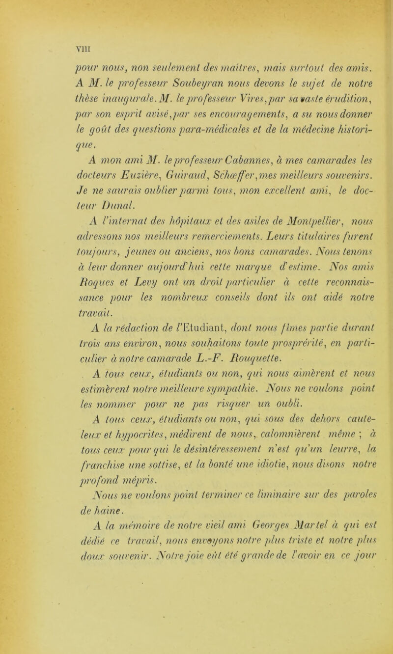 pour nous, non seulement des maîtres, mais surtout des amis. A M. le professeur Soubeyran nous devons le sujet de notre thèse inaugurale. M. le professeur Vires,par sa vaste érudition, par son esprit avisé,par ses encouragements, a su nous donner le goût des questions para-médicales et de la médecine histori- que. A mon ami M. le professeur Ccibannes, à mes camarades les docteurs Euzière, Guiraud, Schœffcr, mes meilleurs souvenirs. Je ne saurais oublier parmi tous, mon excellent ami, le doc- teur Dunal. A l'internat des hôpitaux et des asiles de Montpellier, nous adressons nos meilleurs remerciements. Leurs titulaires furent toujours, jeunes ou anciens, nos bons camarades. Nous tenons à leur donner aujourd'hui cette marque d'estime. Nos amis Roques et Levy ont un droit particulier à cette reconnais- sance pour les nombreux conseils dont ils ont aidé notre traçait. A la rédaction de /'Etudiant, dont nous finies partie durant trois ans environ, nous souhaitons toute prosprérilé, en parti- culier à notre camarade L.-F. Rouquette. A tous ceux, étudiants ou non, qui nous aimèrent et nous estimèrent notre meilleure sympathie. Nous ne voulons point les nommer pour ne pas risquer un oubli. A tous ceux, étudiants ou non, qui sous des dehors caute- leux et hypocrites, médirent de nous, calomnièrent même ; à tous ceux pour qui le désintéressement n'est qu'un leurre, la franchise une sottise, et la bonté une idiotie, nous disons notre profond mépris. Nous ne voulons point terminer ce liminaire sur des paroles de haine. A la mémoire de notre vieil ami Georges Martel à qui est dédié ce travail, nous envoyons notre plus triste et notre plus doux souvenir. Notre joie eût été grande de l'avoir en ce jour