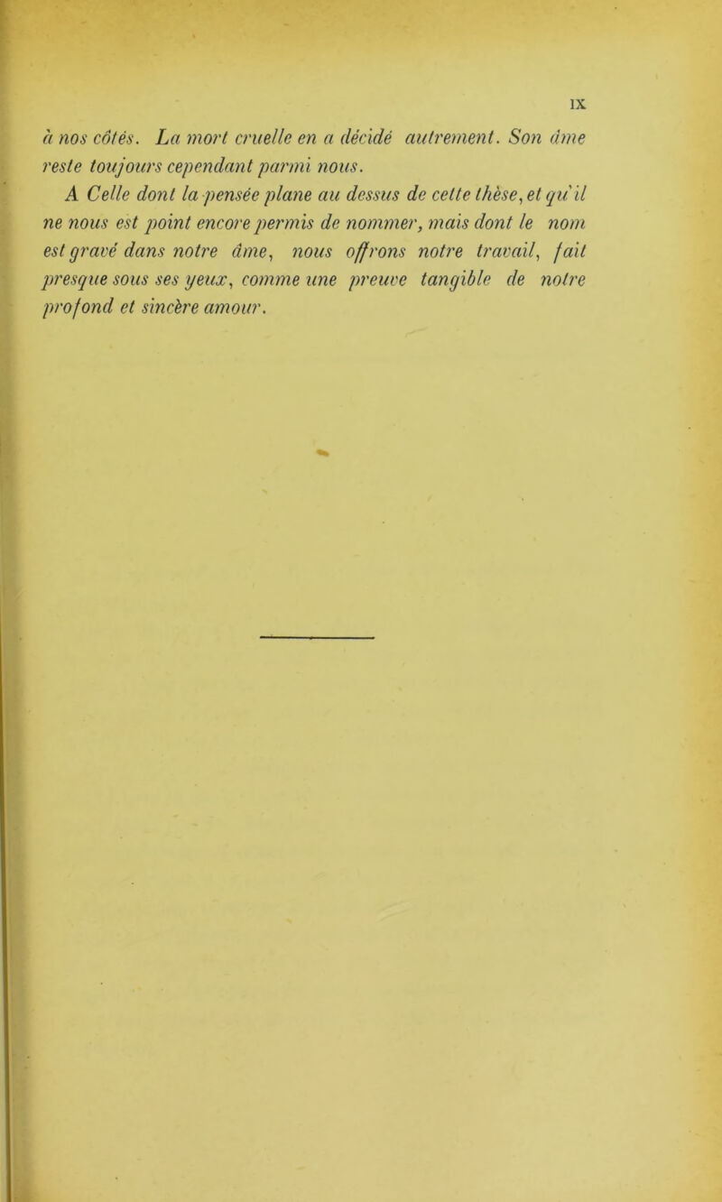à nos côtés. La mort cruelle en a décidé autrement. Son dme reste toujours cependant parmi nous. A Celle dont la pensée plane au dessus de cette thèse, et qu'il ne nous est point encore permis de nommer, mais dont le nom est gravé dans notre âme, nous offrons notre travail, fait presque sous ses yeux, comme une preuve tangible de notre profond et sincère amour.