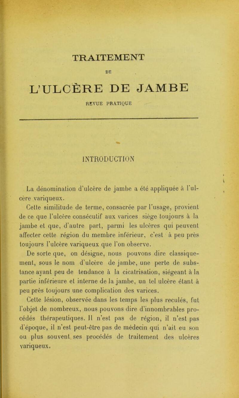 TRAITEMENT DE L’ULCÈRE DE JAMBE REVUE PRATIQUE INTRODUCTION La dénomination d’ulcère de jambe a été appliquée à l'ul- cère variqueux. Cette similitude de terme, consacrée par l’usage, provient de ce que l’ulcère consécutif aux varices siège toujours à la jambe et que, d’autre part, parmi les ulcères qui peuvent affecter cette région du membre inférieur, c’est à peu près toujours l’ulcère variqueux que l’on observe. De sorte que, on désigne, nous pouvons dire classique- ment, sous le nom d’ulcère de jambe, une perte de subs- tance ayant peu de tendance à la cicatrisation, siégeant à la partie inférieure et interne de la jambe, un tel ulcère étant à peu près toujours une complication des varices. Cette lésion, observée dans les temps les plus reculés, fut l’objet de nombreux, nous pouvons dire d’innombrables pro- cédés thérapeutiques. Il n’est pas de région, il n’est pas d'époque, il n’est peut-être pas de médecin qui n’ait eu son ou plus souvent ses procédés de traitement des ulcères variqueux,