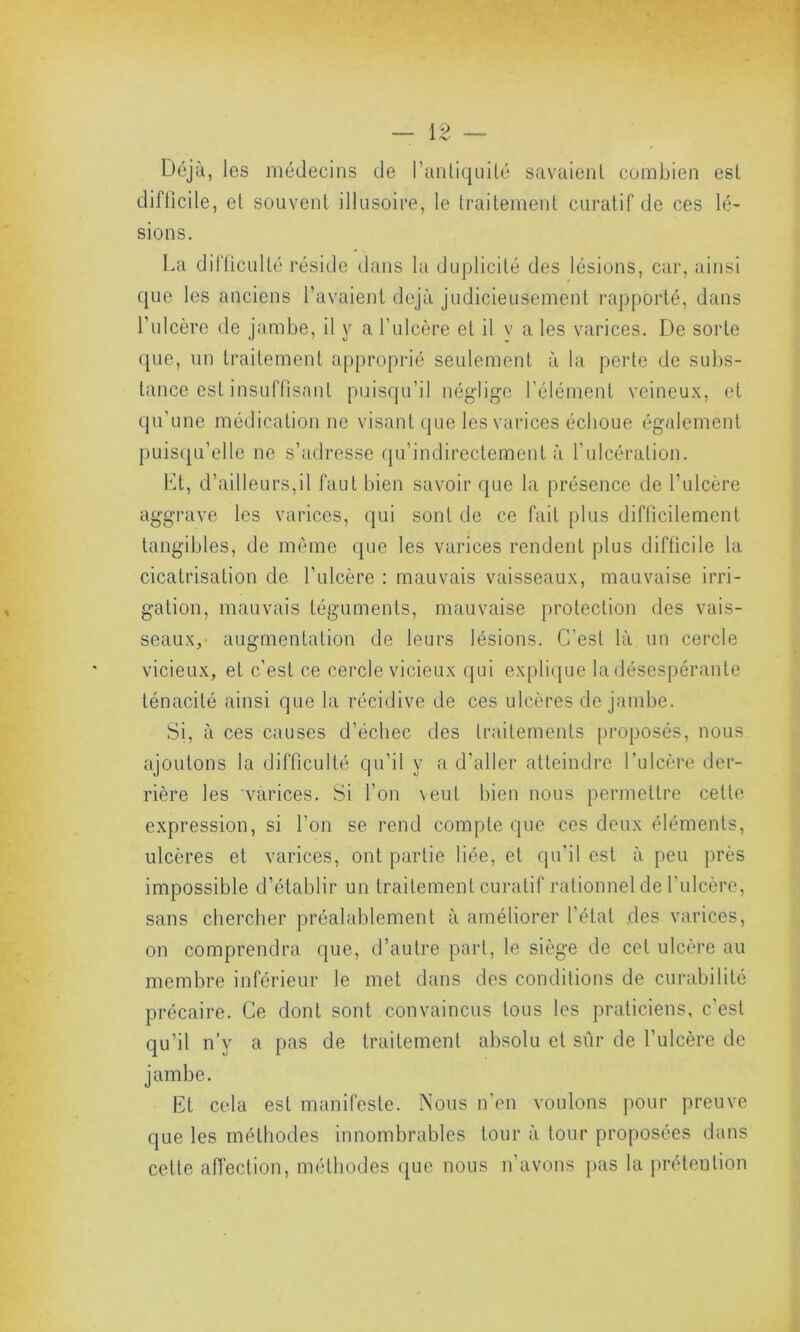 Déjà, les médecins de l’antiquité savaient combien est difficile, et souvent illusoire, le traitement curatif de ces lé- sions. La difficulté réside dans la duplicité des lésions, car, ainsi que les anciens l’avaient déjà judicieusement rapporté, dans l’ulcère de jambe, il y a l’ulcère et il v a les varices. De sorte que, un traitement approprié seulement à la perte de subs- tance est insuffisant puisqu’il néglige l'élément veineux, et qu’une médication ne visant que les varices échoue également puisqu’elle ne s’adresse qu’indirectement à l'ulcération. Et, d’ailleurs,il faut bien savoir que la présence de l’ulcère aggrave les varices, qui sont de ce fait plus difficilement tangibles, de même que les varices rendent plus difficile la cicatrisation de l'ulcère : mauvais vaisseaux, mauvaise irri- gation, mauvais téguments, mauvaise protection des vais- seaux, augmentation de leurs lésions. C’esl là un cercle vicieux, et c’est ce cercle vicieux qui explique la désespérante ténacité ainsi que la récidive de ces ulcères de jambe. Si, à ces causes d’échec des traitements proposés, nous ajoutons la difficulté qu’il y a d’aller atteindre l’ulcère der- rière les varices. Si l’on veut bien nous permettre cette expression, si l’on se rend compte que ces deux éléments, ulcères et varices, ont partie liée, et qu'il est à peu près impossible d’établir un traitement curatif rationnel de l'ulcère, sans chercher préalablement à améliorer l’étal des varices, on comprendra que, d’autre part, le siège de cet ulcère au membre inférieur le met dans des conditions de curabilité précaire. Ce dont sont convaincus tous les praticiens, c’esl qu’il n’y a pas de traitement absolu et sûr de l’ulcère de jambe. Et cela est manifeste. Nous n’en voulons pour preuve que les méthodes innombrables tour à tour proposées dans cette affection, méthodes que nous n’avons pas la prétention