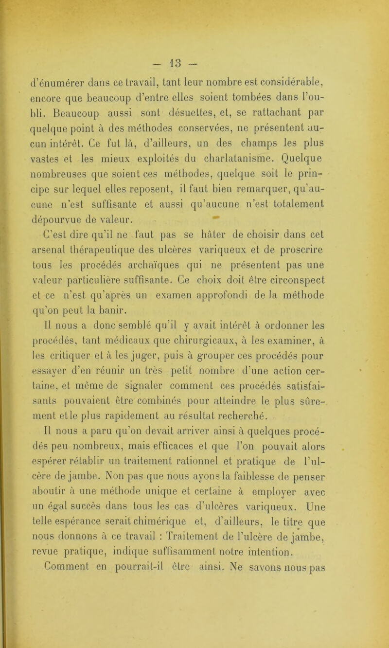 d’énumérer dans ce travail, tant leur nombre est considérable, encore que beaucoup d’entre elles soient tombées dans l’ou- bli. Beaucoup aussi sont désuettes, et, se rattachant par quelque point à des méthodes conservées, ne présentent au- cun intérêt. Ce fut là, d’ailleurs, un des champs les plus vastes et les mieux exploités du charlatanisme. Quelque nombreuses que soient ces méthodes, quelque soit le prin- cipe sur lequel elles reposent, il faut bien remarquer, qu’au- cune n’est suffisante et aussi qu’aucune n’est totalement dépourvue de valeur. C'est dire qu’il ne faut pas se hâter de choisir dans cet arsenal thérapeutique des ulcères variqueux et de proscrire tous les procédés archaïques qui ne présentent pas une valeur particulière suffisante. Ce choix doit être circonspect et ce n’est qu'après un examen approfondi de la méthode qu’on peut la banir. I l nous a donc semblé qu’il y avait intérêt à ordonner les procédés, tant médicaux que chirurgicaux, à les examiner, à les critiquer et à les juger, puis à grouper ces procédés pour essayer d’en réunir un très petit nombre d’une action cer- taine, et même de signaler comment ces procédés satisfai- sants pouvaient être combinés pour atteindre le plus sûre- ment et le plus rapidement au résultat recherché. II nous a paru qu’on devait arriver ainsi à quelques procé- dés peu nombreux, mais efficaces et que l’on pouvait alors espérer rétablir un traitement rationnel et pratique de l’ul- cère de jambe. Non pas que nous ayons la faiblesse de penser aboutir à une méthode unique et certaine à employer avec un égal succès dans tous les cas d'ulcères variqueux. Une telle espérance serait chimérique et, d’ailleurs, le titre que nous donnons à ce travail : Traitement de l’ulcère de jambe, revue pratique, indique suffisamment notre intention. Comment en pourrait-il être ainsi. Ne savons nous pas