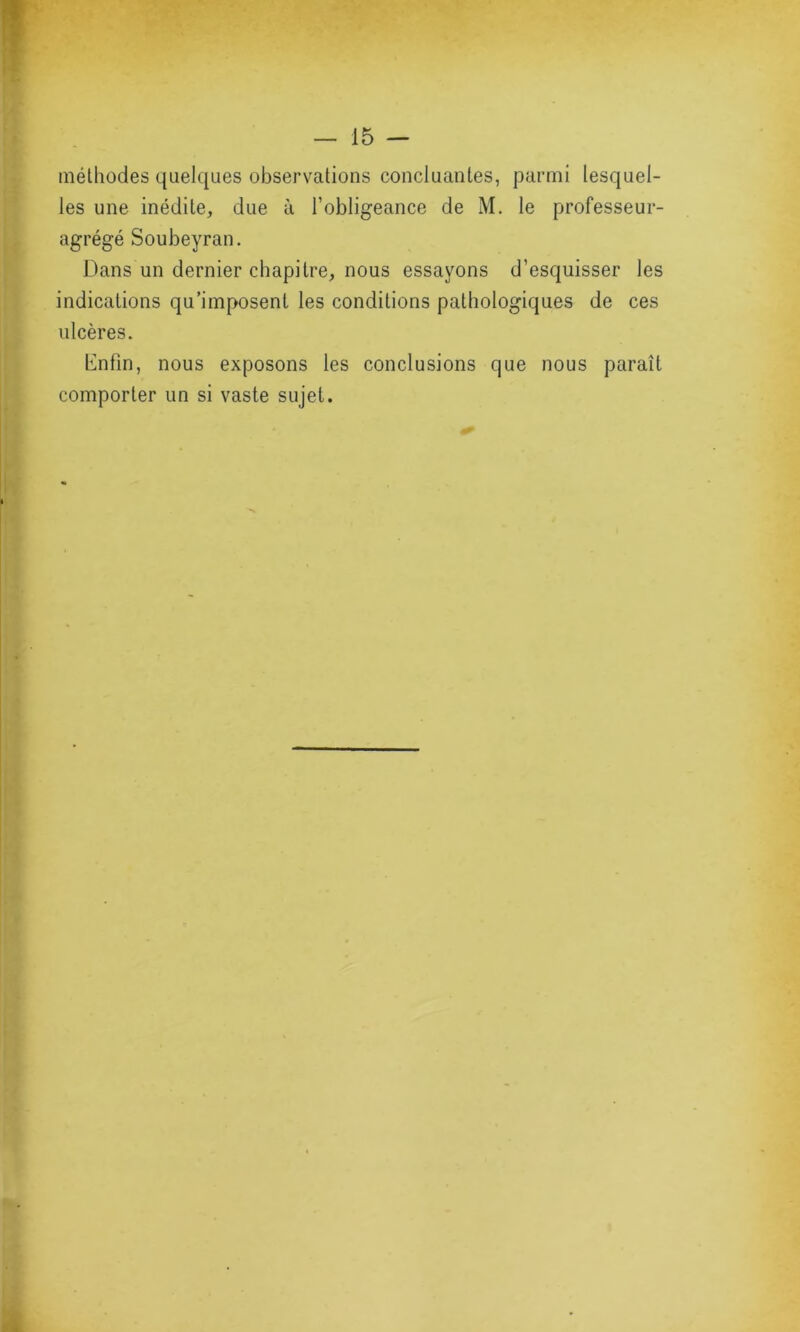 méthodes quelques observations concluantes, parmi lesquel- les une inédite, due à l’obligeance de M. le professeur- agrégé Soubeyran. Dans un dernier chapitre, nous essayons d’esquisser les indications qu’imposent les conditions pathologiques de ces ulcères. Enfin, nous exposons les conclusions que nous paraît comporter un si vaste sujet.