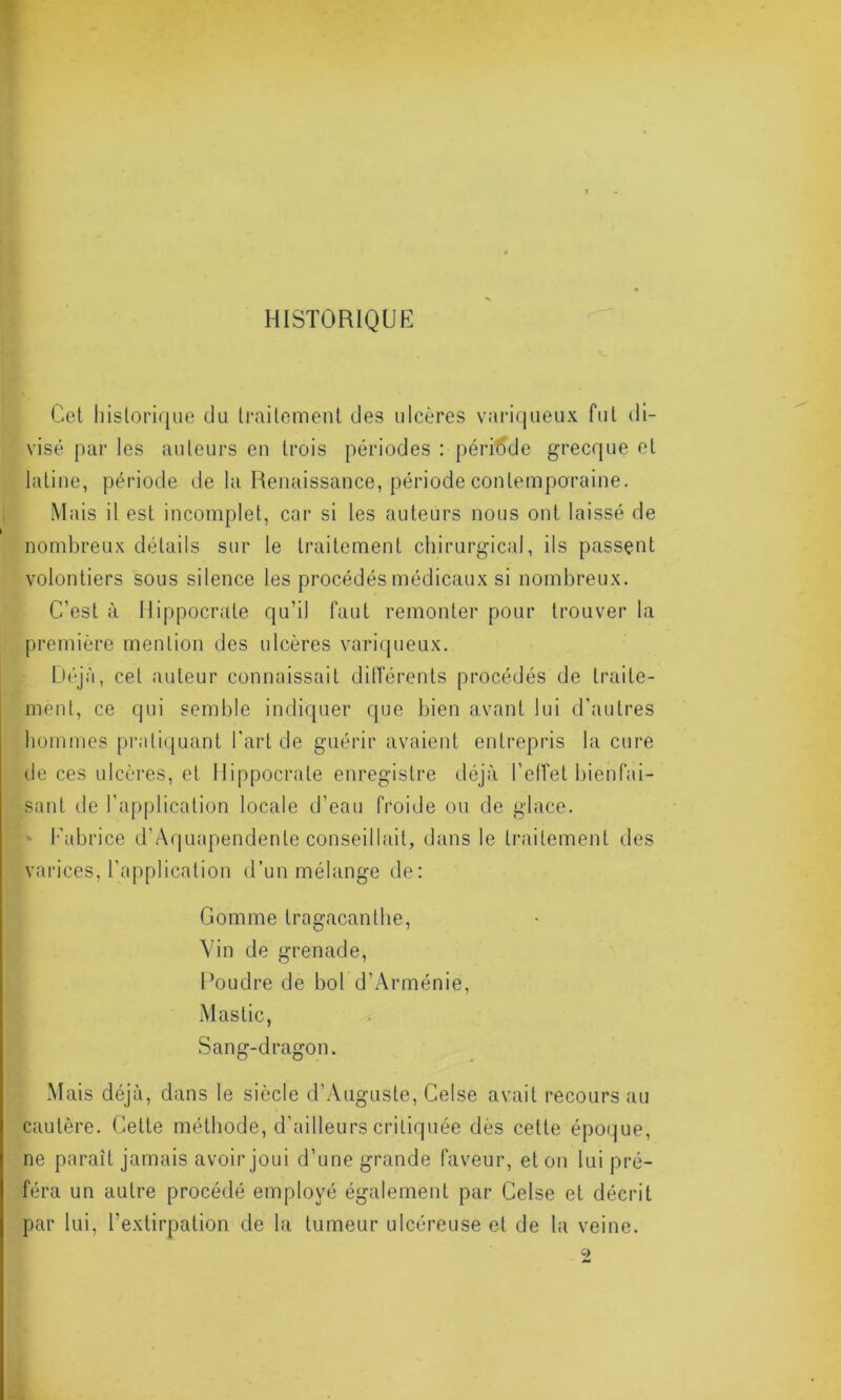 HISTORIQUE Cet historique du traitement des ulcères variqueux fut di- visé par les auteurs en trois périodes : période grecque et latine, période de la Renaissance, période contemporaine. Mais il est incomplet, car si les auteurs nous ont laissé de nombreux détails sur le traitement chirurgical, ils passent volontiers sous silence les procédés médicaux si nombreux. C’est à Hippocrate qu’il faut remonter pour trouver la première mention des ulcères variqueux. Déjà, cet auteur connaissait différents procédés de traite- ment, ce qui semble indiquer que bien avant lui d’autres hommes pratiquant l'art de guérir avaient entrepris la cure de ces ulcères, et Hippocrate enregistre déjà l’effet bienfai- sant de l’application locale d’eau froide ou de glace. v Fabrice d’Aquapendente conseillait, dans le traitement des varices, l’application d’un mélange de: Gomme tragacanlhe, Vin de grenade, Foudre de bol d’Arménie, Mastic, Sang-dragon. Mais déjà, dans le siècle d’Auguste, Celse avait recours au cautère. Cette méthode, d’ailleurs critiquée dès cette époque, ne paraît jamais avoir joui d’une grande faveur, et on lui pré- féra un autre procédé employé également par Celse et. décrit par lui, l’extirpation de la tumeur ulcéreuse et de la veine. 9