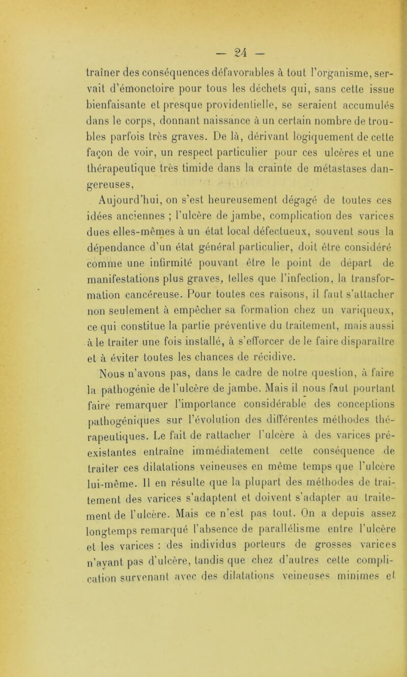 traîner des conséquences défavorables à tout l’organisme, ser- vait d’émonctoire pour tous les déchets qui, sans cette issue bienfaisante et presque providentielle, se seraient accumulés dans le corps, donnant naissance à un certain nombre de trou- bles parfois très graves. De là, dérivant logiquement de celle façon de voir, un respect particulier pour ces ulcères et une thérapeutique très timide dans la crainte de métastases dan- gereuses, Aujourd’hui, on s’est heureusement dégagé de toutes ces idées anciennes ; l’ulcère de jambe, complication des varices dues elles-mêmes à un état local défectueux, souvent sous la dépendance d’un état général particulier, doit être considéré comme une infirmité pouvant être le point de départ de manifestations plus graves, telles que l’infection, la transfor- mation cancéreuse. Pour toutes ces raisons, il faut s’attacher non seulement à empêcher sa formation chez un variqueux, ce qui constitue la partie préventive du traitement, mais aussi à le traiter une fois installé, à s’efforcer de le faire disparaître et à éviter toutes les chances de récidive. Nous n’avons pas, dans le cadre de notre question, à faire la pathogénie de l’ulcère de jambe. Mais il nous faut pourtant faire remarquer l’importance considérable des conceptions pathogéniques sur l’évolution des différentes méthodes thé- rapeutiques. Le fait de rattacher l’ulcère à des varices pré- existantes entraîne immédiatement cette conséquence de traiter ces dilatations veineuses en même temps que l'ulcère lui-même. Il en résulte que la plupart des méthodes de trai- tement des varices s’adaptent et doivent s’adapter au traite- ment de l’ulcère. Mais ce n’est pas tout. On a depuis assez longtemps remarqué l’absence de parallélisme entre l'ulcère et les varices : des individus porteurs de grosses varices n’ayant pas d’ulcère, tandis que chez d'autres cette compli- cation survenant avec des dilatations veineuses minimes et