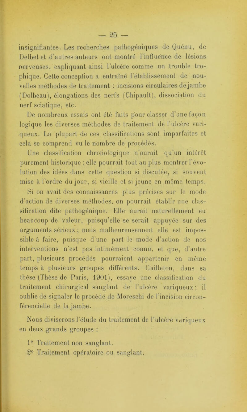 insignifiantes. Les recherches pathogéniques de Quénu, de Delbet et d’autres auteurs ont montré l’influence de lésions nerveuses, expliquant ainsi l’ulcère comme un trouble tro- phique. Cette conception a entraîné l’établissement de nou- velles méthodes de traitement : incisions circulaires dejambe (Dolbeau), élongations des nerfs (Chipault), dissociation du nerf sciatique, etc. De nombreux essais ont été faits pour classer d’une façon logique les diverses méthodes de traitement de l’ulcère vari- queux. La plupart de ces classifications sont imparfaites et cela se comprend vu le nombre de procédés. Une classification chronologique n’aurait qu’un intérêt purement historique ; elle pourrait tout au plus montrer l’évo- lution des idées dans cette question si discutée, si souvent mise à l’ordre du jour, si vieille et si jeune en même temps. Si on avait des connaissances plus précises sur le mode d’action de diverses méthodes, on pourrait établir une clas- sification dite pathogénique. Elle aurait naturellement eu beaucoup de valeur, puisqu’elle se serait appuyée sur des arguments sérieux ; mais malheureusement elle est impos- sible à faire, puisque d'une part le mode d’action de nos interventions n'est pas intimément connu, et que, d’autre part, plusieurs procédés pourraient appartenir en même temps à plusieurs groupes différents. Cailleton, dans sa thèse (Thèse de Paris, 1901), essaye une classification du traitement chirurgical sanglant de l'ulcère variqueux ; il oublie de signaler le procédé de Moreschi de l’incision circon- férencielle de la jambe. Nous diviserons l’étude du traitement de l’ulcère variqueux en deux grands groupes : 1° Traitement non sanglant. 2° Traitement opératoire ou sanglant.
