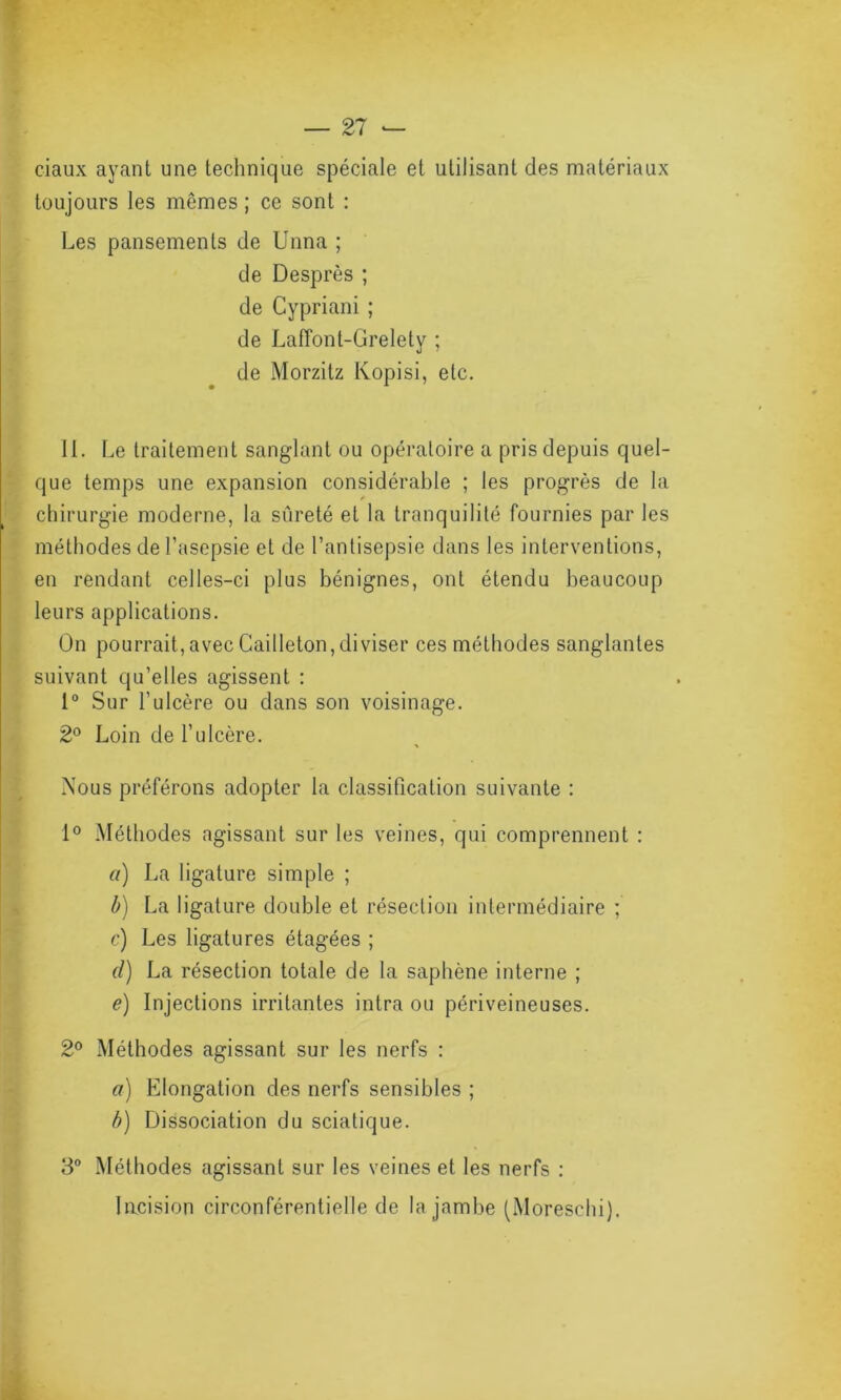 ciaux ayant une technique spéciale et utilisant des matériaux toujours les mêmes ; ce sont : Les pansements de Unna ; de Desprès ; de Cypriani ; de Lafï’ont-Grelety ; de Morzitz Kopisi, etc. 11. Le traitement sanglant ou opératoire a pris depuis quel- que temps une expansion considérable ; les progrès de la chirurgie moderne, la sûreté et la tranquilité fournies par les méthodes de l’asepsie et de l’antisepsie dans les interventions, en rendant celles-ci plus bénignes, ont étendu beaucoup leurs applications. On pourrait, avec Cailleton,diviser ces méthodes sanglantes suivant qu’elles agissent : 1° Sur l’ulcère ou dans son voisinage. 2° Loin de l’ulcère. > Xous préférons adopter la classification suivante : 1° Méthodes agissant sur les veines, qui comprennent : a) La ligature simple ; b) La ligature double et résection intermédiaire ; c) Les ligatures étagées ; d) La résection totale de la saphène interne ; e) Injections irritantes intra ou périveineuses. 2° Méthodes agissant sur les nerfs : a) Elongation des nerfs sensibles ; b) Dissociation du sciatique. 3° Méthodes agissant sur les veines et les nerfs : Incision circonférentielle de la jambe (Moreschi).