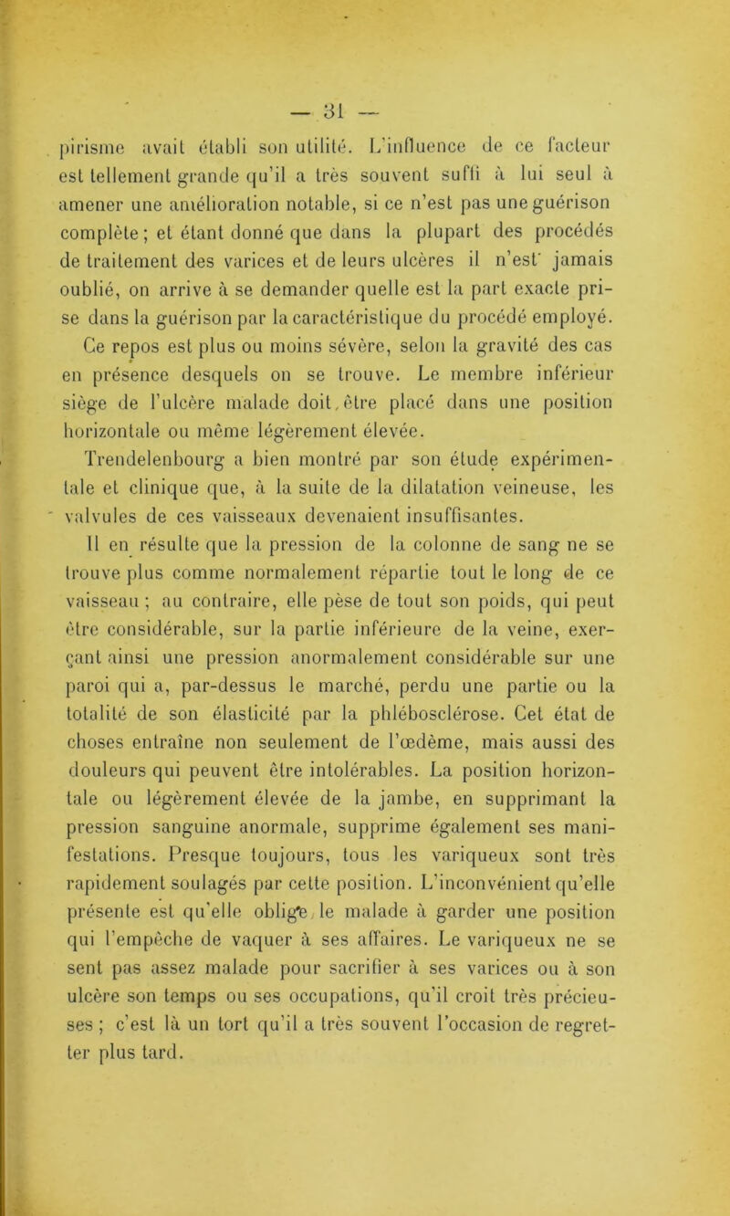 pirisme avait établi son utilité. L’influence de ce facteur est tellement grande qu’il a très souvent sufti à lui seul à amener une amélioration notable, si ce n’est pas une guérison complète ; et étant donné que dans la plupart des procédés de traitement des varices et de leurs ulcères il n’est' jamais oublié, on arrive à se demander quelle est la part exacte pri- se dans la guérison par la caractéristique du procédé employé. Ce repos est plus ou moins sévère, selon la gravité des cas en présence desquels on se trouve. Le membre inférieur siège de l’ulcère malade doit,être placé dans une position horizontale ou même légèrement élevée. Trendelenbourg a bien montré par son étude expérimen- tale et clinique que, à la suite de la dilatation veineuse, les valvules de ces vaisseaux devenaient insuffisantes. 11 en résulte que la pression de la colonne de sang ne se trouve plus comme normalement répartie tout le long de ce vaisseau; au contraire, elle pèse de tout son poids, qui peut être considérable, sur la partie inférieure de la veine, exer- çant ainsi une pression anormalement considérable sur une paroi qui a, par-dessus le marché, perdu une partie ou la totalité de son élasticité par la phlébosclérose. Cet état de choses entraîne non seulement de l’œdème, mais aussi des douleurs qui peuvent être intolérables. La position horizon- tale ou légèrement élevée de la jambe, en supprimant la pression sanguine anormale, supprime également ses mani- festations. Presque toujours, tous les variqueux sont très rapidement soulagés par cette position. L’inconvénient qu’elle présente est qu’elle obligée le malade à garder une position qui l’empêche de vaquer à ses affaires. Le variqueux ne se sent pas assez malade pour sacrifier à ses varices ou à son ulcère son temps ou ses occupations, qu’il croit très précieu- ses ; c’est là un tort qu’il a très souvent l’occasion de regret- ter plus tard.