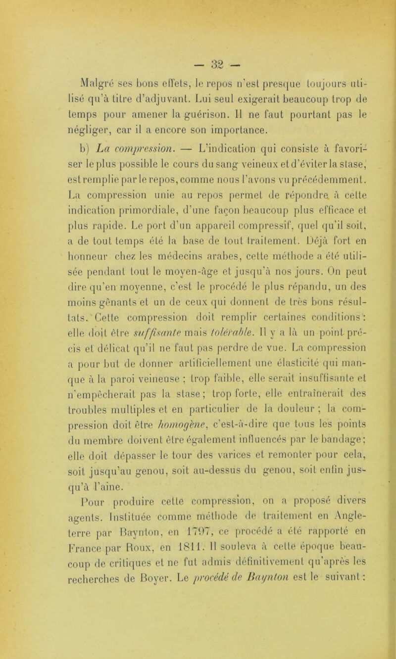 Malgré ses bons effets, le repos n'est presque toujours uti- lisé qu’à Litre d’adjuvant. Lui seul exigerait beaucoup trop de temps pour amener la guérison. Il ne faut pourtant pas le négliger, car il a encore son importance. b) La compression. — L’indication qui consiste à favori- ser le plus possible le cours du sang veineux et d’éviter la stase, estremplie par le repos, comme nous l’avons vu précédemment. La compression unie au repos permet de répondre, à celte indication primordiale, d’une façon beaucoup plus efficace et plus rapide. Le port d’un appareil compressif, quel qu’il soit, a de tout temps été la base de tout traitement. Déjà fort en honneur chez les médecins arabes, cette méthode a été utili- sée pendant tout le moyen-âge et jusqu’à nos jours. On peut dire qu’en moyenne, c’est le procédé le plus répandu, un des moins gênants et un de ceux qui donnent de très bons résul- tats. Cette compression doit remplir certaines conditions : elle doit être suffisante mais tolérable. Il y a là un point pré- cis et délicat qu’il ne faut pas perdre de vue. La compression a pour but de donner artificiellement une élasticité qui man- que à la paroi veineuse ; trop faible, elle serait insuffisante et n’empêcherait pas la stase; trop forte, elle entraînerait des troubles multiples et en particulier de la douleur ; la com- pression doit être homogène, c’est-à-dire que tuus les points du membre doivent être également influencés par le bandage; elle doit dépasser le tour des varices et remonter pour cela, soit jusqu’au genou, soit au-dessus du genou, soit enfin jus- qu’à l’aine. Pour produire cette compression, on a proposé divers agents. Instituée comme méthode de traitement en Angle- terre par Baynton, en 1797, ce procédé a été rapporté en France par Roux, en 1811. 11 souleva à cette époque beau- coup de critiques et ne fut admis définitivement qu’après les recherches de Boyer. Le procédé de Baynton est le suivant :