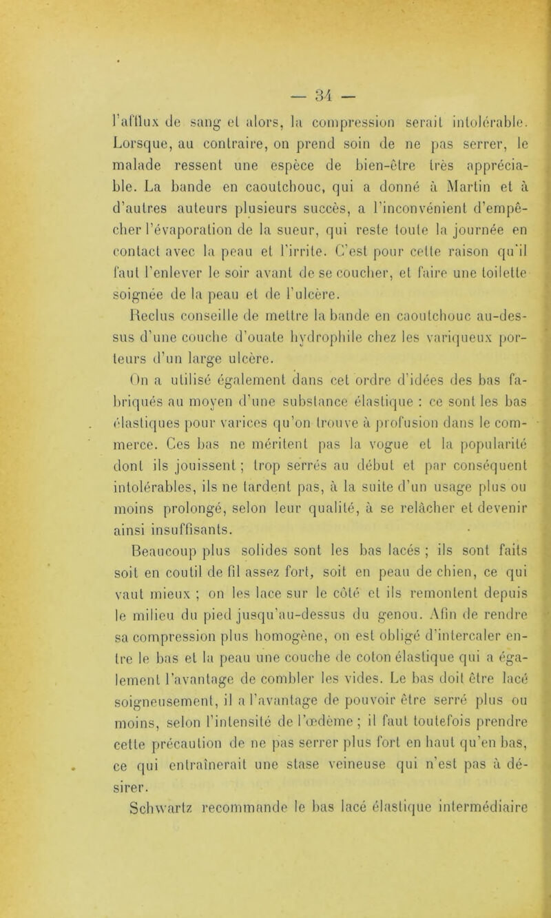 lat'llux de sang eL alors, la compression sérail intolérable. Lorsque, au contraire, on prend soin de ne pas serrer, le malade ressent une espèce de bien-être très apprécia- ble. La bande en caoutchouc, qui a donné à Martin et à d’autres auteurs plusieurs succès, a l’inconvénient d’empê- cher l’évaporation de la sueur, qui reste toute la journée en contact avec la peau et l’irrite. C’est pour cette raison qu'il faut l’enlever le soir avant de se coucher, et faire une toilette soignée de la peau et de l’ulcère. Reclus conseille de mettre la bande en caoutchouc au-des- sus d'une couche d’ouate hydrophile chez les variqueux por- teurs d’un large ulcère. On a utilisé également dans cet ordre d’idées des bas fa- briqués au moyen d’une substance élastique : ce sont les bas élastiques pour varices qu’on trouve à profusion dans le com- merce. Ces bas ne méritent pas la vogue et la popularité dont ils jouissent ; trop serrés au début et par conséquent intolérables, ils ne tardent pas, à la suite d’un usage plus ou moins prolongé, selon leur qualité, à se relâcher et devenir ainsi insuffisants. Beaucoup plus solides sont les bas lacés ; ils sont faits soit en coutil de fil assez fort, soit en peau de chien, ce qui vaut mieux ; on les lace sur le côté et ils remontent depuis le milieu du pied jusqu’au-dessus du genou. Afin de rendre sa compression plus homogène, on est obligé d’intercaler en- tre le bas et la peau une couche de coton élastique qui a éga- lement l’avantage de combler les vides. Le bas doit être lacé soigneusement, il a l’avantage de pouvoir être serré plus ou moins, selon l’intensité de l’œdème ; il faut toutefois prendre cette précaution de ne pas serrer plus fort en haut qu’en bas, ce qui entraînerait une stase veineuse qui n'est pas à dé- sirer. Schwartz recommande le bas lacé élastique intermédiaire