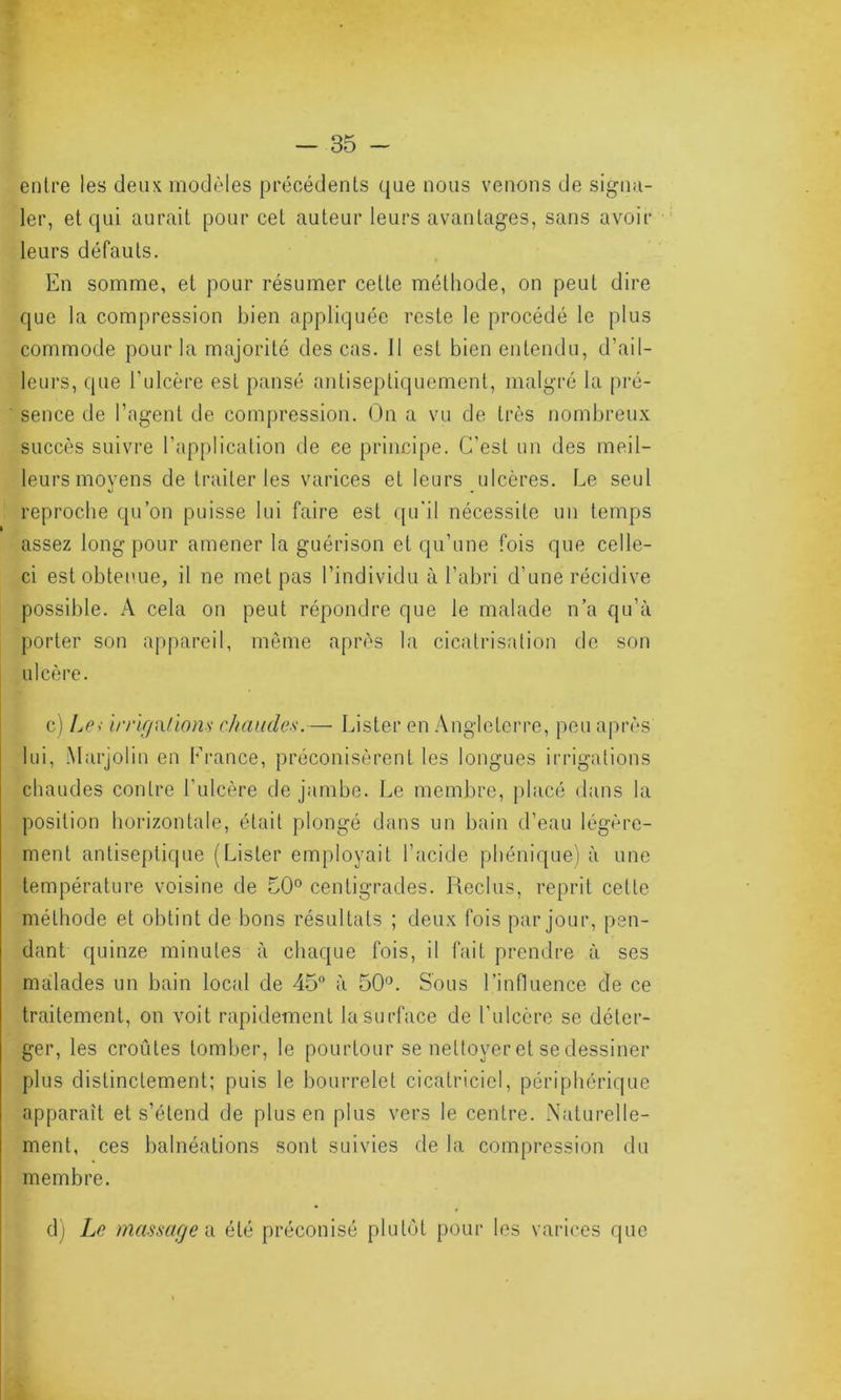 entre les deux modèles précédents que nous venons de signa- ler, et qui aurait pour cet auteur leurs avantages, sans avoir leurs défauts. En somme, et pour résumer cette méthode, on peut dire que la compression bien appliquée reste le procédé le plus commode pour la majorité des cas. Il est bien entendu, d’ail- leurs, que l’ulcère est pansé antisepliquement, malgré la pré- sence de l’agent de compression. On a vu de très nombreux succès suivre l’application de ee principe. C’est un des meil- leurs moyens de traiter les varices et leurs ulcères. Le seul reproche qu’on puisse lui faire est qu'il nécessite un temps assez long pour amener la guérison et qu’une fois que celle- ci est obtenue, il ne met pas l’individu à l’abri d’une récidive possible. A cela on peut répondre que le malade n’a qu’à porter son appareil, même après la cicatrisation de son ulcère. c) Le> irrigations chaudes.— Lister en Angleterre, peu après lui, Marjolin en France, préconisèrent les longues irrigations chaudes contre l’ulcère de jambe. Le membre, placé dans la position horizontale, était plongé dans un bain d’eau légère- ment antiseptique (Lister employait l’acide phénique) à une température voisine de 50° centigrades. Reclus, reprit cette méthode et obtint de bons résultats ; deux fois par jour, pen- dant quinze minutes à chaque fois, il fait prendre à ses malades un bain local de 45° à 50°. Sous l’influence de ce traitement, on voit rapidement la surface de l’ulcère se déler- ger, les croûtes tomber, le pourtour se nettoyer et se dessiner plus distinctement; puis le bourrelet cicatriciel, périphérique apparaît et s’étend de plus en plus vers le centre. Naturelle- ment, ces balnéations sont suivies de la compression du membre. d) Le massage i\ été préconisé plutôt pour les varices que