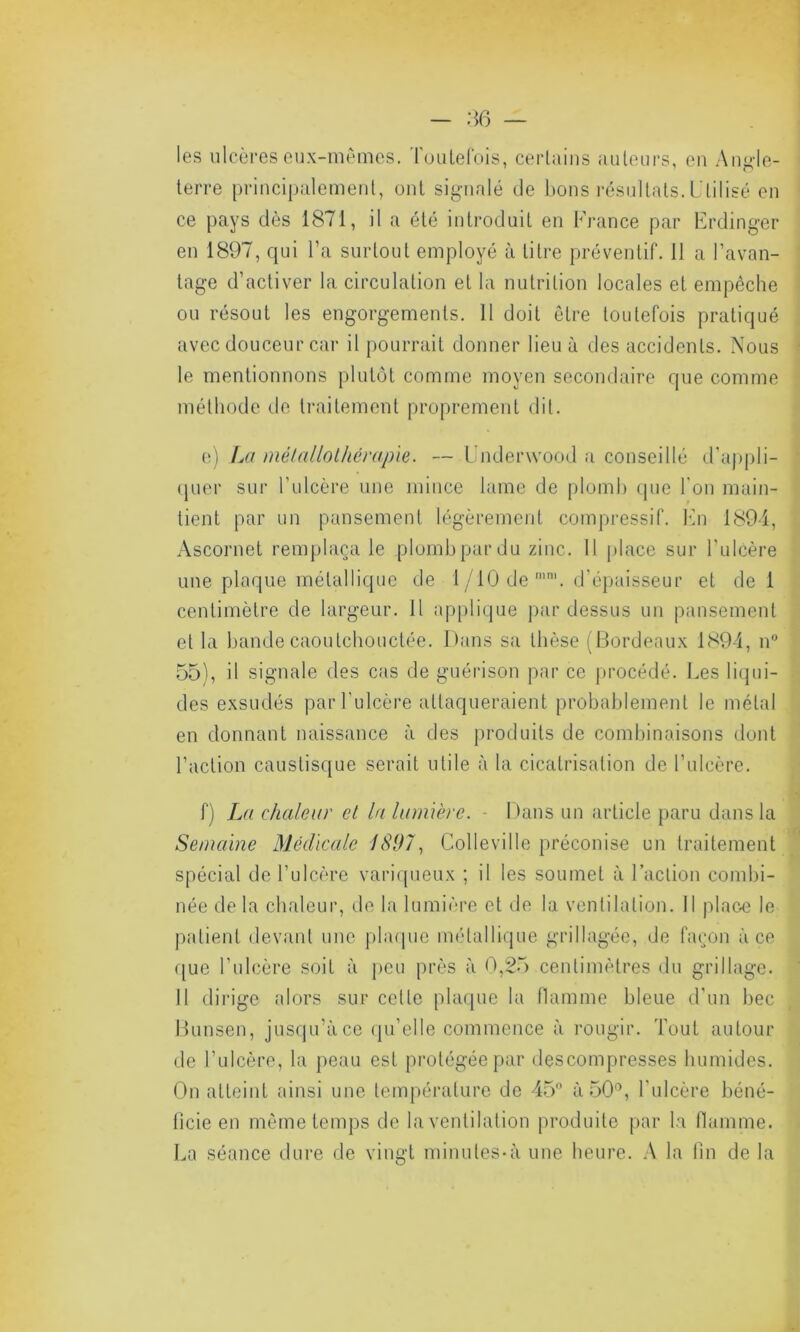 les ulcères eux-mêmes. Toutefois, certains auteurs, en Angle- terre principalement, ont signalé de bons résultats. Utilisé en ce pays dès 1871, il a été introduit en France par Erdinger en 1897, qui l’a surtout employé à titre préventif. 11 a l’avan- tage d’activer la circulation et la nutrition locales et empêche ou résout les engorgements. Il doit être toutefois pratiqué avec douceur car il pourrait donner lieu à des accidents. Nous le mentionnons plutôt comme moyen secondaire que comme méthode de traitement proprement dit. e) La métallothérapie. — Underwood a conseillé d’appli- quer sur l’ulcère une mince lame de plomb que Ton main- tient par un pansement légèrement compressif. En 1894, Ascornet remplaça le plomb par du zinc. Il place sur l'ulcère une plaque métallique de 1 /10 de n,m. d’épaisseur et de 1 centimètre de largeur. Il applique pardessus un pansement et la bande caoutchouctée. Dans sa thèse (Bordeaux 1894, n° 55), il signale des cas de guérison par ce procédé. Les liqui- des exsudés par l'ulcère attaqueraient probablement le métal en donnant naissance à des produits de combinaisons dont l’action caustisque serait utile à la cicatrisation de l’ulcère. f) La chaleur et la lumière. - Dans un article paru dans la Semaine Médicale 1897, Colleville préconise un traitement spécial de l’ulcère variqueux ; il les soumet à Faction combi- née de la chaleur, de la lumière et de la ventilation. Il place le patient devant une plaque métallique grillagée, de façon à ce que l’ulcère soit à peu près à 0,25 centimètres du grillage. 11 dirige alors sur cette plaque la flamme bleue d'un bec Bunsen, jusqu’à ce qu’elle commence à rougir. Tout autour de l’ulcère, la peau est protégée par descompresses humides. On atteint ainsi une température de 45° à 50°, l’ulcère béné- ficie en même temps de la ventilation produite par la flamme. La séance dure de vingt minutes-à une heure. A la fin de la