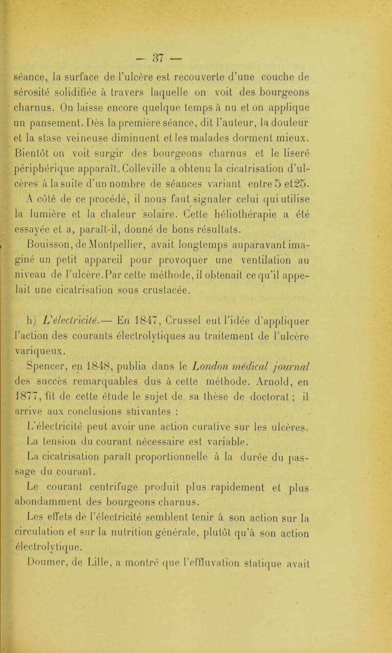 séance, la surface de l'ulcère est recouverte d’une couche de sérosité solidifiée à travers Laquelle on voit des bourgeons charnus. On laisse encore quelque temps à nu et on applique un pansement. Dès la première séance, dit l’auteur, la douleur et la stase veineuse diminuent et les malades dorment mieux. Bientôt on voit surgir des bourgeons charnus et le liseré périphérique apparaît. Colle ville a obtenu la cicatrisation d’ul- cères à la suite d'un nombre de séances variant entre5et25. A côté de ce procédé, il nous faut signaler celui qui utilise la lumière et la chaleur solaire. Celte héliothérapie a été essayée et a, paraît-il, donné de bons résultats. Bouisson, de Montpellier, avait longtemps auparavant ima- giné un petit appareil pour provoquer une ventilation au niveau de l’ulcère.Par cette méthode, il obtenait ce qu’il appe- lait une cicatrisation sous crustacée. h) L'électricité.— En 1847, Crusse] eut l’idée d’appliquer l’action des courants électrolytiques au traitement de l’ulcère variqueux. Spencer, en 1848, publia dans le London médical journal des succès remarquables dus à cette méthode. Arnold, en 1877, fit de cette étude le sujet de sa thèse de doctoral ; il arrive aux conclusions suivantes : L’électricité peut avoir une action curative sur les ulcères. La tension du courant nécessaire est variable. La cicatrisation paraît proportionnelle à la durée du pas- sage du courant. Le courant centrifuge produit plus rapidement et plus abondamment des bourgeons charnus. Les effets de l’électricité semblent tenir à son action sur la circulation et sur la nutrition générale, plutôt qu’à son action électrolytique. Doumer, de Lille, a montré que l’effluvation statique avait