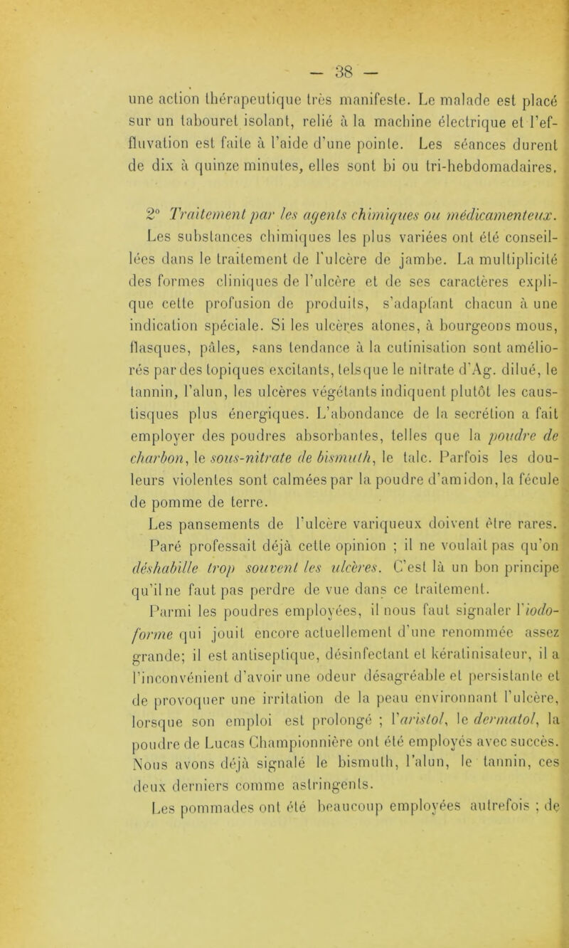 une action thérapeutique très manifeste. Le malade est placé sur un tabouret isolant, relié à la machine électrique et l'ef- fluvation est faite à l’aide d’une pointe. Les séances durent de dix à quinze minutes, elles sont bi ou tri-hebdomadaires. 2° Traitement par les agents chimiques ou médicamenteux. Les substances chimiques les plus variées ont été conseil- lées dans le traitement de l'ulcère de jambe. La multiplicité des formes cliniques de l’ulcère et de ses caractères expli- que cette profusion de produits, s’adaptant chacun à une indication spéciale. Si les ulcères atones, à bourgeons mous, flasques, pâles, sans tendance à la cutinisation sont amélio- rés par des topiques excitants, lelsque le nitrate d’Àg. dilué, le tannin, l’alun, les ulcères végétants indiquent plutôt les caus- tisques plus énergiques. L’abondance de la secrétion a fait employer des poudres absorbantes, telles que la poudre de charbon, le sous-nitrate de bismuth, le talc. Parfois les dou- leurs violentes sont calmées par la poudre d’amidon, la fécule de pomme de terre. Les pansements de l’ulcère variqueux doivent être rares. Paré professait déjà cette opinion ; il ne voulait pas qu'on déshabille trop souvent les ulcères. C’est là un bon principe qu’il ne faut pas perdre de vue dans ce traitement. Parmi les poudres employées, il nous faut signaler Yiodo- forme qui jouit encore actuellement d'une renommée assez grande; il est antiseptique, désinfectant et kéralinisateur, il a l’inconvénient d’avoir une odeur désagréable et persistante et de provoquer une irritation de la peau environnant l'ulcère, lorsque son emploi est prolongé ; Varistol, le dcnnatol, la poudre de Lucas Championnière ont été employés avec succès. Nous avons déjà signalé le bismuth, l’alun, le tannin, ces deux derniers comme astringents. Les pommades ont été beaucoup employées autrefois ; de