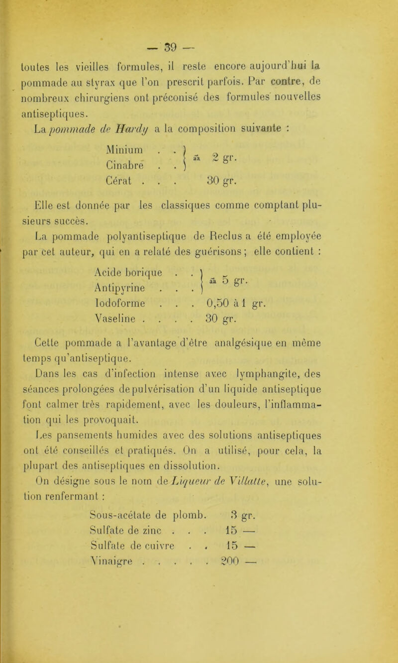 toutes les vieilles formules, il reste encore aujourd'hui la pommade au styrax que l’on prescrit parfois. Par contre, de nombreux chirurgiens ont préconisé des formules nouvelles antiseptiques. La pommade de Hardi/ a la composition suivante : Minium Cinabre Cérat ... 30 gr. Elle est donnée par les classiques comme comptant plu- sieurs succès. La pommade polyantiseptique de Reclus a été employée par cet auteur, qui en a relaté des guérisons; elle contient : Acide borique Antipyrine lodoforme . . . 0,50 à 1 gr. Vaseline .... 30 gr. Cette pommade a l’avantage d’ètre analgésique en môme temps qu’antiseptique. Dans les cas d’infection intense avec lymphangite, des séances prolongées de pulvérisation d’un liquide antiseptique font calmer très rapidement, avec les douleurs, l’inflamma- tion qui les provoquait. Les pansements humides avec des solutions antiseptiques ont été conseillés et pratiqués. On a utilisé, pour cela, la plupart des antiseptiques en dissolution. On désigne sous le nom de Liqueur de Villatte, une solu- tion renfermant : Sous-acétate de plomb. 3 gr. Sulfate de zinc ... 15 — Sulfate de cuivre . 15 — Vinaigre 200 —