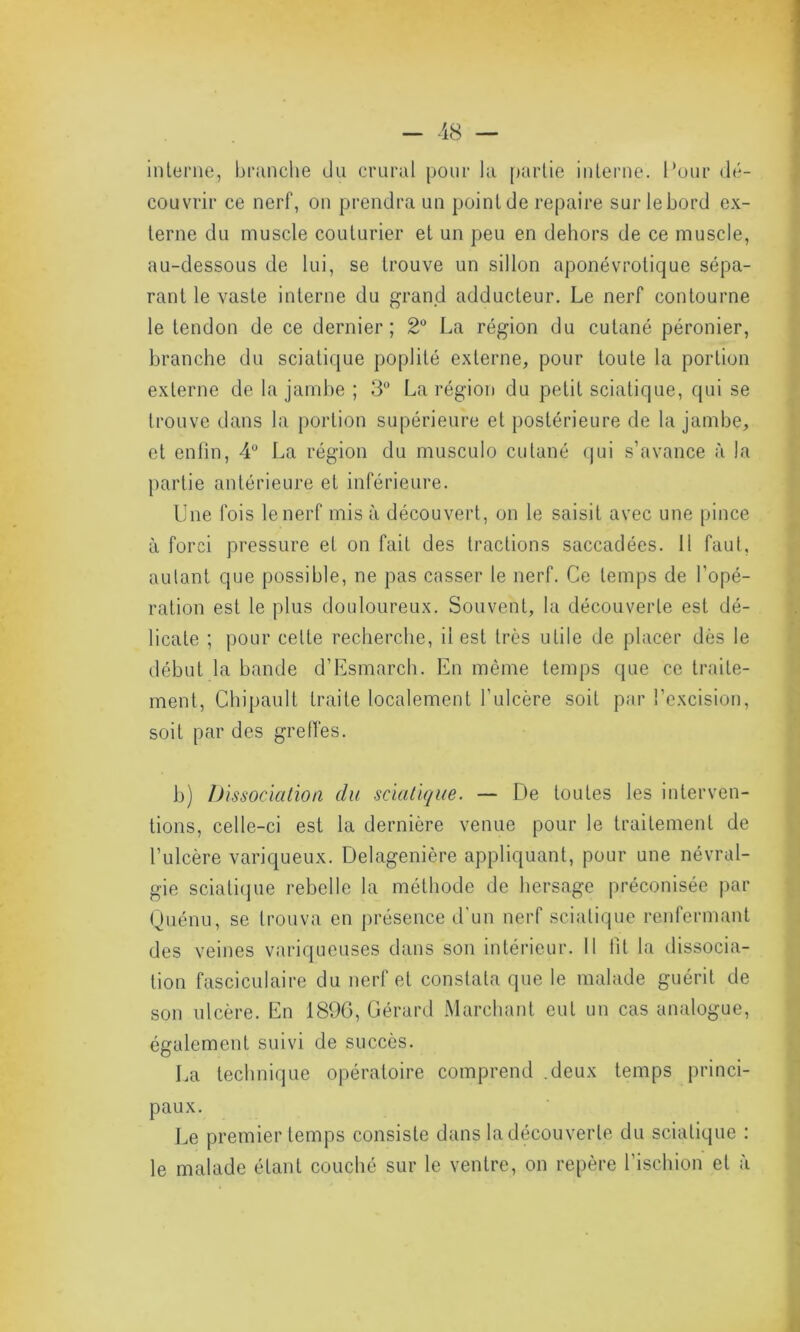 interne, branche du crural pour la partie interne. Pour dé- couvrir ce nerf, on prendra un point de repaire sur lebord ex- terne du muscle couturier et un peu en dehors de ce muscle, au-dessous de lui, se trouve un sillon aponévrotique sépa- rant le vaste interne du grand adducteur. Le nerf contourne le tendon de ce dernier; 2° La région du cutané péronier, branche du sciatique poplité externe, pour toute la portion externe de la jambe ; 3° La région du petit sciatique, qui se trouve dans la portion supérieure et postérieure de la jambe, et enfin, 4° La région du musculo cutané qui s’avance à la partie antérieure et inférieure. Une fois le nerf misa découvert, on le saisit avec une pince à forci pressure et on fait des tractions saccadées. Il faut, autant que possible, ne pas casser le nerf. Ce temps de l’opé- ration est le plus douloureux. Souvent, la découverte est dé- licate ; pour cette recherche, il est très utile de placer dès le début la bande d’Esmarch. En même temps que ce traite- ment, Chipault traite localement l’ulcère soit par l’excision, soit par des greffes. b) Dissociation du sciatique. — De toutes les interven- tions, celle-ci est la dernière venue pour le traitement de l’ulcère variqueux. Delagenière appliquant, pour une névral- gie sciatique rebelle la méthode de hersage préconisée par Quénu, se trouva en présence d'un nerf sciatique renfermant des veines variqueuses dans son intérieur. Il fit la dissocia- tion fasciculaire du nerf et constata que le malade guérit de son ulcère. En 1890, Gérard Marchant eut un cas analogue, également suivi de succès. La technique opératoire comprend .deux temps princi- paux. Le premier temps consiste dans la découverte du sciatique : le malade étant couché sur le ventre, on repère l’ischion et à