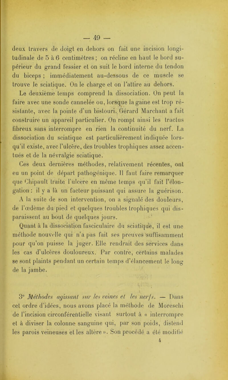 deux travers de doigt en dehors on fait une incision longi- tudinale de 5 à 6 centimètres; on récline en haut le bord su- périeur du grand fessier et on suit le bord interne du tendon du biceps ; immédiatement au-dessous de ce muscle se trouve le sciatique. On le charge et on l’attire au dehors. Le deuxième temps comprend la dissociation. On peut la faire avec une sonde cannelée ou, lorsque la gaine est trop ré- sistante, avec la pointe d’un bistouri.. Gérard Marchant a fait construire un appareil particulier. On rompt ainsi les traclus fibreux sans interrompre en rien la. continuité du nerf. La dissociation du sciatique est particulièrement indiquée lors- qu’il existe, avec l’ulcère, des troubles trophiques assez accen- tués et de la névralgie sciatique. Ces deux dernières méthodes, relativement récentes, ont eu un point de départ pathogénique. Il faut faire remarquer que Chipault traite l'ulcère en même temps qu’il fait l’élon- gation : il y a là un facteur puissant qui assure la guérison. A la suite de son intervention, on a signalé des douleurs, de l’œdème du pied et quelques troubles trophiques qui dis- paraissent au bout de quelques jours. Quant à la dissociation fasciculaire du sciatique, il est une méthode nouvelle qui n’a pas fait ses preuves suffisamment pour qu’on puisse la juger. Elle rendrait des services dans les cas d’ulcères douloureux. Par contre, certains malades se sont plaints pendant un certain temps d’élancement le long de la jambe. L i î - 3° Méthodes agissant sur les veines et les nerfs. — Pans cet ordre d’idées, nous avons placé la méthode de Moreschi de l’incision circonférentielle visant surtout à « interrompre et à diviser la colonne sanguine qui, par son poids, distend les parois veineuses et les altère». Son procédé a été modifié i