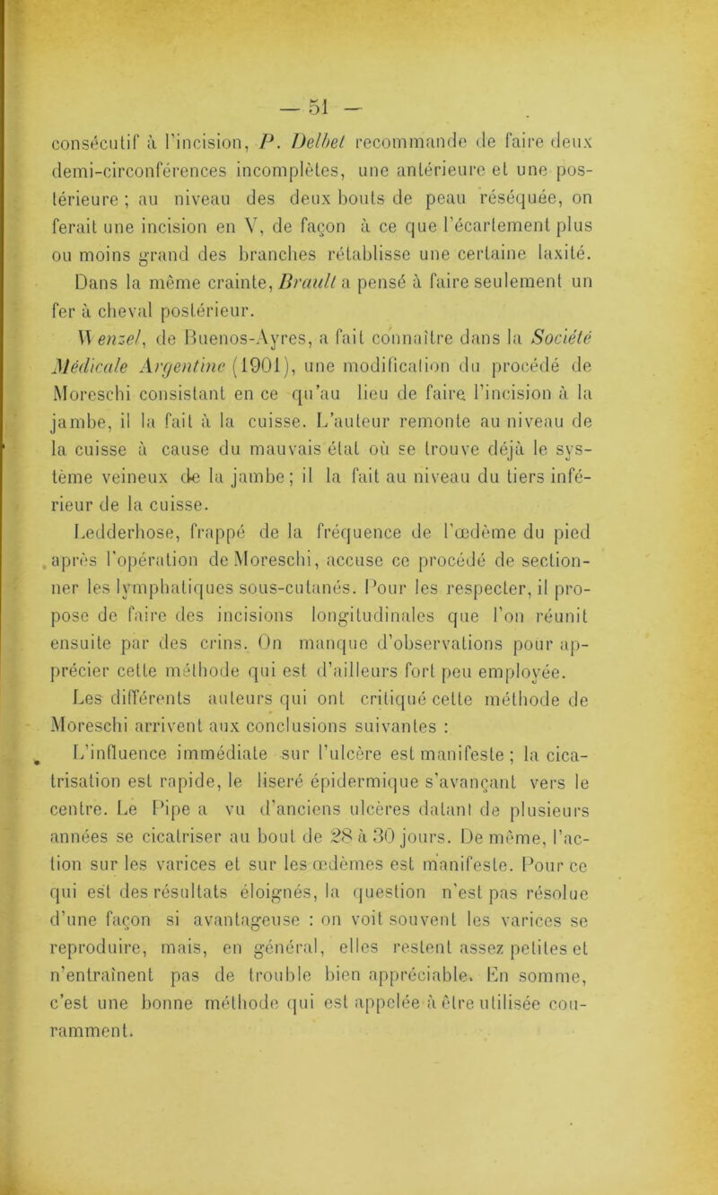 consécutif à l'incision, P. Delbel recommande de faire deux demi-circonférences incomplètes, une antérieure et une pos- térieure ; au niveau des deux bouts de peau réséquée, on ferait une incision en V, de façon à ce que l'écartement plus ou moins grand des branches rétablisse une certaine laxité. Dans la même crainte, Brault a pensé à faire seulement un fer à cheval postérieur. \\ enzel, de Buenos-Ayres, a fait connaître dans la Société Médicale Argentine [ 1901), une modification du procédé de Moreschi consistant en ce qu’au lieu de faire l’incision à la jambe, il la fait à la cuisse. L’auteur remonte au niveau de la cuisse à cause du mauvais état où se trouve déjà le sys- tème veineux de la jambe; il la fait au niveau du tiers infé- rieur de la cuisse. Ledderhose, frappé de la fréquence de l'œdème du pied après l'opération de Moreschi, accuse ce procédé de section- ner les lymphatiques sous-cutanés. Pour les respecterai pro- pose de faire des incisions longitudinales que l'on réunit ensuite par des crins. On manque d’observations pour ap- précier cette méthode qui est d’ailleurs fort peu employée. Les différents auteurs qui ont critiqué cette méthode de Moreschi arrivent aux conclusions suivantes : L’influence immédiate sur l'ulcère est manifeste ; la cica- trisation est rapide, le liseré épidermique s’avançant vers le centre. Le Pipe a vu d’anciens ulcères datant de plusieurs années se cicatriser au bout de 28 à 30 jours. De même, l’ac- tion sur les varices et sur les œdèmes est manifeste. Pour ce qui est des résultats éloignés, la question n'est pas résolue d’une façon si avantageuse : on voit souvent les varices se reproduire, mais, en général, elles restent assez petites et n'entraînent pas de trouble bien appréciable. En somme, c’est une bonne méthode qui est appelée à être utilisée cou- ramment.