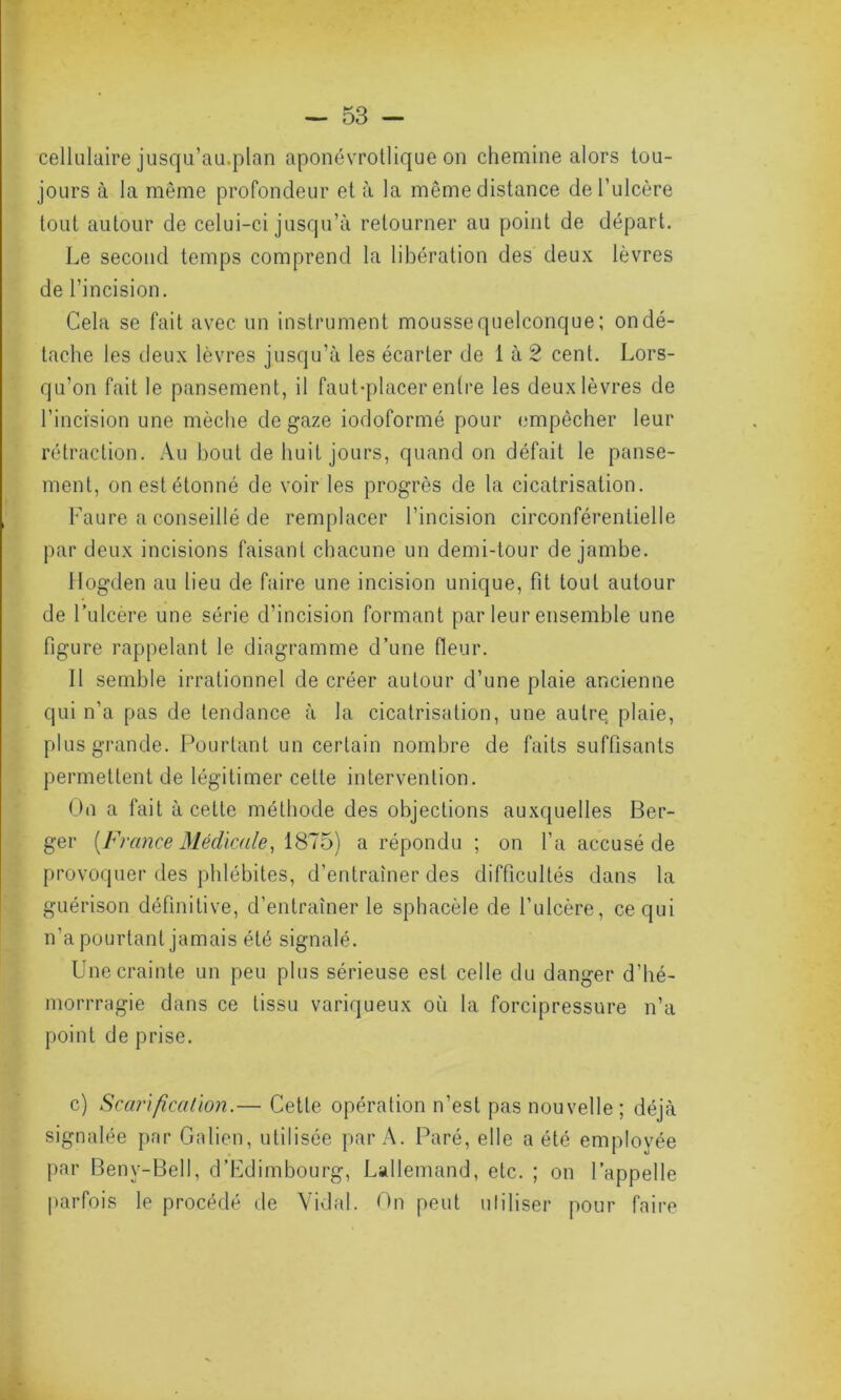 cellulaire jusqu’au.plan aponévrotlique on chemine alors tou- jours à la même profondeur et à la même distance de l’ulcère tout autour de celui-ci jusqu’à retourner au point de départ. Le second temps comprend la libération des deux lèvres de l’incision. Cela se fait avec un instrument mousse quelconque ; on dé- tache les deux lèvres jusqu’à les écarter de 1 à 2 cent. Lors- qu’on fait le pansement, il faut-placer entre les deux lèvres de l’incision une mèche de gaze iodoformé pour empêcher leur rétraction. Au bout de huit jours, quand on défait le panse- ment, on est étonné de voir les progrès de la cicatrisation. Faure a conseillé de remplacer l’incision circonférentielle par deux incisions faisant chacune un demi-tour de jambe. Hogden au lieu de faire une incision unique, fit tout autour de l’ulcère une série d’incision formant par leur ensemble une figure rappelant le diagramme d’une fleur. Il semble irrationnel de créer autour d’une plaie ancienne qui n’a pas de tendance à la cicatrisation, une aulrç plaie, plus grande. Pourtant un certain nombre de faits suffisants permettent de légitimer cette intervention. On a fait à cette méthode des objections auxquelles Ber- ger (France Médicale, 1875) a répondu ; on l’a accusé de provoquer des phlébites, d’entraîner des difficultés dans la guérison définitive, d’entraîner le sphacèle de l’ulcère, ce qui n’a pourtant jamais été signalé. Une crainte un peu plus sérieuse est celle du danger d’hé- morrragie dans ce tissu variqueux où la forcipressure n’a point de prise. c) Scarification.— Cette opération n’est pas nouvelle ; déjà signalée par Galien, utilisée par A. Paré, elle a été employée par Benv-Bell, d’Edimbourg, Lallemand, etc. ; on l’appelle parfois le procédé de Vidal. On peut utiliser pour faire