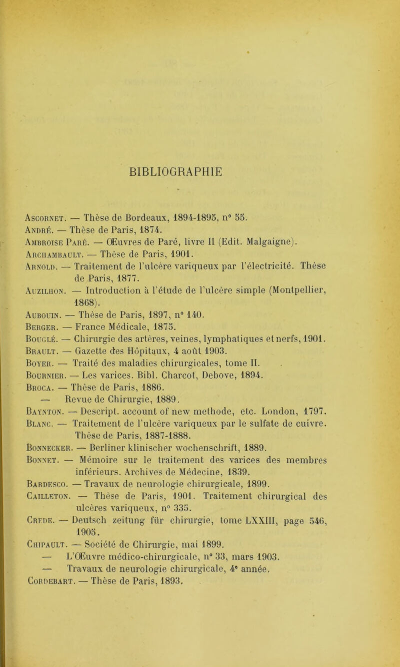 BIBLIOGRAPHIE Ascornet. — Thèse de Bordeaux, 1894-1895, n° 55. André. — Thèse de Paris, 1874. Ambroise Paré. — Œuvres de Paré, livre II (Edit. Malgaigne). Archambault. — Thèse de Paris, 1901. Arnold. — Traitement de l’ulcère variqueux par l'électricité. Thèse de Paris, 1877. Auziluon. — Introduction à l’étude de l’ulcère simple (Montpellier, 1868). Aubouin. — Thèse de Paris, 1897, n° 140. Berger. — France Médicale, 1875. Bouclé. — Chirurgie des artères, veines, lymphatiques et nerfs, 1901. Brault. — Gazette des Hôpitaux, 4 août 1903. Boyer. — Traité des maladies chirurgicales, tome II. Bournier. — Les varices. Bibl. Charcot, Debove, 1894. Broca. — Thèse de Paris, 1886. — Revue de Chirurgie, 1889. Baynton. — Descript. account of new méthode, etc. London, 1797. Blanc. — Traitement de l’ulcère variqueux par le sulfate de cuivre. Thèse de Paris, 1887-1888. Bonnecker. — Berliner klinischer Wochenschrift, 1889. Bonnet. — Mémoire sur le traitement des varices des membres inférieurs. Archives de Médecine, 1839. Bardesco. —Travaux de neurologie chirurgicale, 1899. Cailleton. — Thèse de Paris, 1901. Traitement chirurgical des ulcères variqueux, n° 335. Crede. — Deutsch zeitung für chirurgie, tome LXXIII, page 546, 1905. Chipault. — Société de Chirurgie, mai 1899. — L’Œuvre médico-chirurgicale, n° 33, mars 1903. — Travaux de neurologie chirurgicale, 4e année. Cordebart. — Thèse de Paris, 1893.