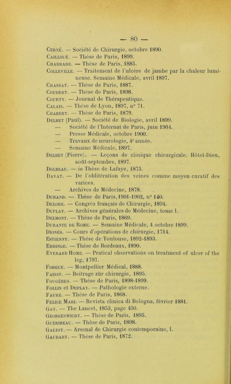 Cerné. — Société de Chirurgie, octobre 1890. Cailloué. — Thèse de Paris, 1899. Ciiarrade. — Thèse de Paris, 1885. Colleville. — Traitement de l’ulcère de jambe par la chaleur lumi- neuse. Semaine Médicale, avril 1897. Cuassat. — Thèse de Paris, 1887. Coudert. — Thèse de Paris, 1898. Courty. — Journal de Thérapeutique. Calais. — Thèse de Lyon, 1897, n° 71. Cuabert. —Thèse de Paris, 1879. Delbet (Paul). — Société de Biologie, avril 1899. — Société de l’Internat de Paris, juin 1901. — Presse Médicale, octobre 1900. — Travaux de neurologie, 4° année. — Semaine Médicale, 1897. Delbet (Pierre). — Leçons de clinique chirurgicale. Hôtel-Dieu, août-septembre, 1897. Dolbeau. — in Thèse de Lafaye, 1875. Davat. — De l’oblitération des veines comme moyen curatif des varices. — Archives de Médecine, 1878. Durand. — Thèse de Paris, 1901-1902, n° 140. Delore. — Congrès français de Chirurgie, 1894. Duplay. — Archives générales de Médecine, tome I. Delmont. — Thèse de Paris, 1869. Durante de Rome. — Semaine Médicale, 4 octobre 1899. Dionés. — Cours d’opérations de chirurgie, 1714. Estienny. — Thèse de Toulouse, 1892-1893. Erdinge. — Thèse de Bordeaux, 1890. Everard Home. — Pratical observations on treatment of ulcer of the leg, 1797. Forgue. — Montpellier Médical, 1888. Faisst. — Beitrage ztir chirurgie, 1895. Fougères. — Thèse de Paris, 1898-1899. Follin et Duplay. — Pathologie externe. Faure. — Thèse de Paris, 1868. Felice Mari. — Revista clinica di Bologna, février 1881. Gay. — The Lancet, 1853, page 450. Georgeswiciit. — Thèse de Paris, 1895. Guéribeau. — Thèse de Paris, 1898. Gaujot.— Arsenal de Chirurgie contemporaine, 1. Gaudart. — Thèse de Paris, 1872.