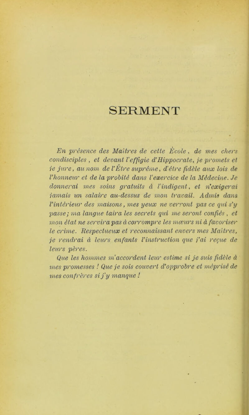 SERMENT En 'présence des Maîtres de cette Ecole, de mes chers condisciples , et devant Veffigie d’Hippocrate, je promets et A je jure, au nom de VEtre suprême, d'être fidèle aux lois de l’honneur et de la probité dans l'exercice de la Médecine. Je donnerai mes soins gratuits à l'indigent, et n'exigerai jamais un salaire au-dessus de mon travail. Admis dans l’intérieur des maisons, mes yeux ne verront pas ce qui s’y passe ; ma langue taira les secrets qui me seront confiés , et mon état ne servira pas à coimompre les mœurs ni à favoriser le crime. Respectueux et reconnaissant envers mes Maîtres, je rendrai à leurs enfants l’instruction que j’ai reçue de leurs pères. Que les hommes m accordent leur estime si je suis fidèle à mes promesses ! Que je sois couvert d’opprobre et méprisé de mes confrères si j'y manque !