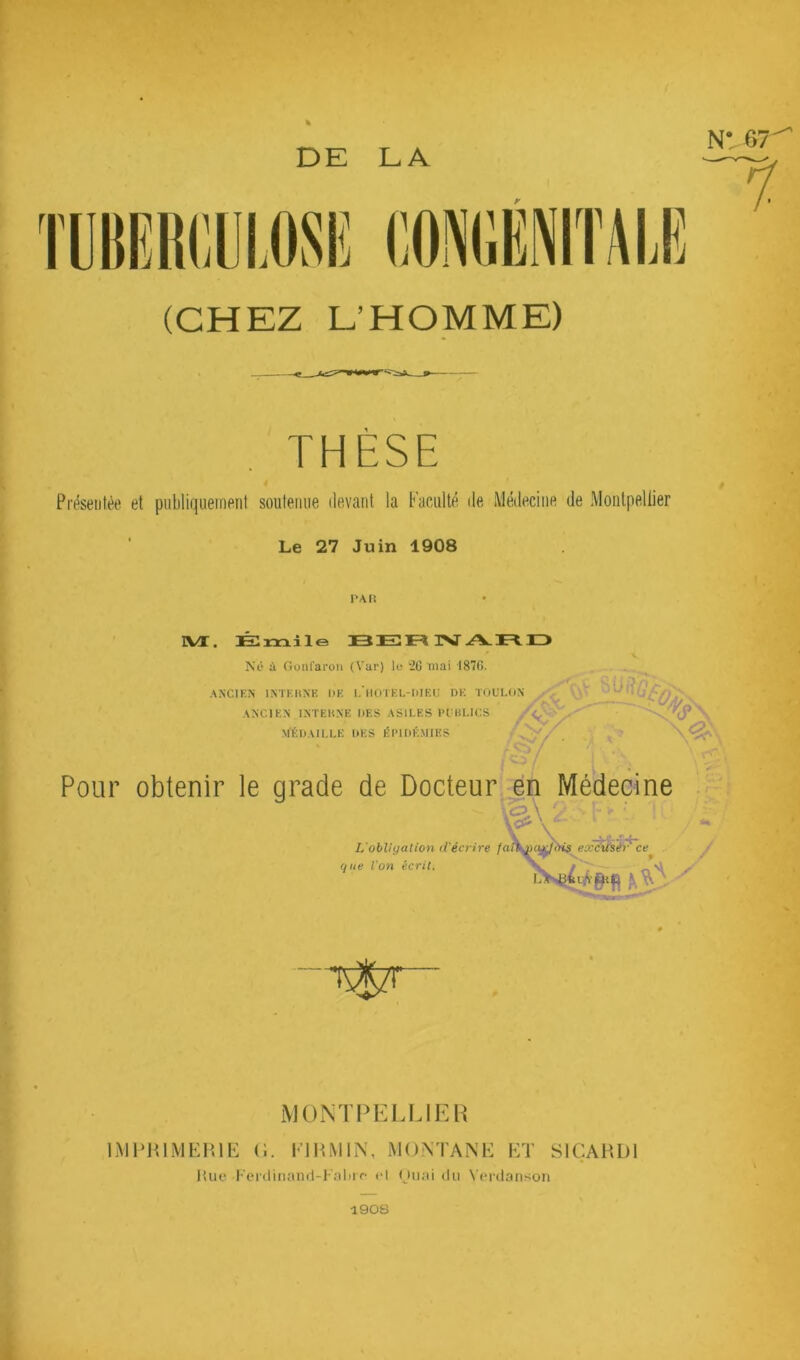 DE LA y (CHEZ L’HOMME) THÈSE Présentée et publiquement soutenue devant la Faculté de Médecine de Montpellier Le 27 Juin 1908 TAU rVX, JS mile B JE TVT ^ IZ> Né à Gonl'aroii (Var) le ‘20 niai 1870. ANCIKN ANCl N INTKHNE DE I, HOTEL-DIEU DE TOULON ^ --T INCIEN INTEKNE DES ASILES EUBLICS 'lT NfÉDAILLE DES ÉPIDÉMIES -4T/ « Pour obtenir le grade de Docteur^n Médecine L'obligation d’écrire eoc^thé^ct que Von écrit. .y iMONTI^EIJJEH IMPiniMEHlb: (;. I'IITMIN, MONTANE et SlÇAHDl Hue Fei'tliiiand-Fnlti f el (Juai du Verdanson