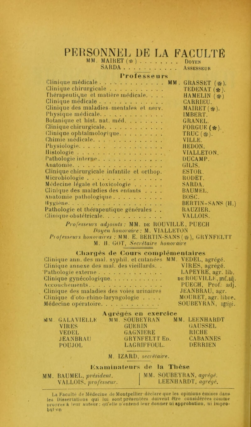 PERSONNEL DE LA FAGUr.TE MM. MAIUET(*) Doyen SARDA Assesseur l’rofe sse II rs Clinique médicale . . MM. GRASSET {^). Clinique chirurgicale . TEDENAT (*). Thérapeutique et matière médicale. . . . HAMELIN {^) Clinique médicale GARRIEU. Clinique des maladies.mentales et iierv. MAIRET(^). Physique médicale. IMBERT. Botanique et hist. nat. méd GRANEL. Clinique chirurgicale EORGUE (ÿ^). (’linique ophtalmologique TRUC (’himie médicale VILLE. Physiologie REDON. Histologie ■ VIALLETON. Pathologie inlerne DUCAMP. Anatomie (ilLlS. Clinique chirurgicale infantile et orthop. ESTOR. Microbiologie RODET. Médecine légale et toxicologie SARDA. Clinique des maladies des enfants .... BAUMEL. Anatomie pathologique BOSC. Hy^(iène BRRTIN-SANS (H.) Pathologie et thérapeutique générales . . RAÜZIER. C,lit)ique obstétricale VALLOIS. Profpssfiurs adjoints: MM. de ROUVILLE, PUECH Poyen honoraire : M. VIALLE TON Pi of essfiurs honoraires : MM. E. BERTIN-SANS ( ^), GRYNEEI^TT M. H. GOT, Secrétaire honoraire (Riar(|és de (Jours coinpiémeiilaires Clinique aim. des mal. syphil. et cutanées MM. VEDEL, agrégé. Clinique anriexe des mal. des vieillards. . VIRES, agrégé. Pathologie externe L.\PEYRE, agr. lib. Clinique gynécologique de ROUVll.Ll'prof.ailj. Accüucbeinents PUECH, Prof. adj. Clinique des maladies des voies urinaires JEANBRAU, agr. Clinique d’oto-rhino-laryngologie .... MOURET, agr. libre. Médecine opératoire SOUBEYRAN, iigrégé. A(iré(|és en exercice MM GALAVIELLK M M.’SOUBEYR.AN MM. LEENHARDT VIRES GUERIN GAUSSEE VEDEL GAGNIERE RICHE JEANBRAtl GRYNFELTTEn. CABANNES POLIJOL LAGRIFFOUL. DERRIEN M. IZARD, secrétaire. ICxaininateur.s de la Thèse M.M. BAUMEL, présî’(/e»îL MM. SOUBEYRAN, VALLOIS, professeur. LEENHARDT, agrégé. La Faculté de Médeciue de Montpellier déclare que les opinions émises dans les Dissertations qui lui sont présentées doivent être considérées comme ui onresà leur auteur : fiu’elle n'entend leur donner ni approbation, ni inipro- bal np