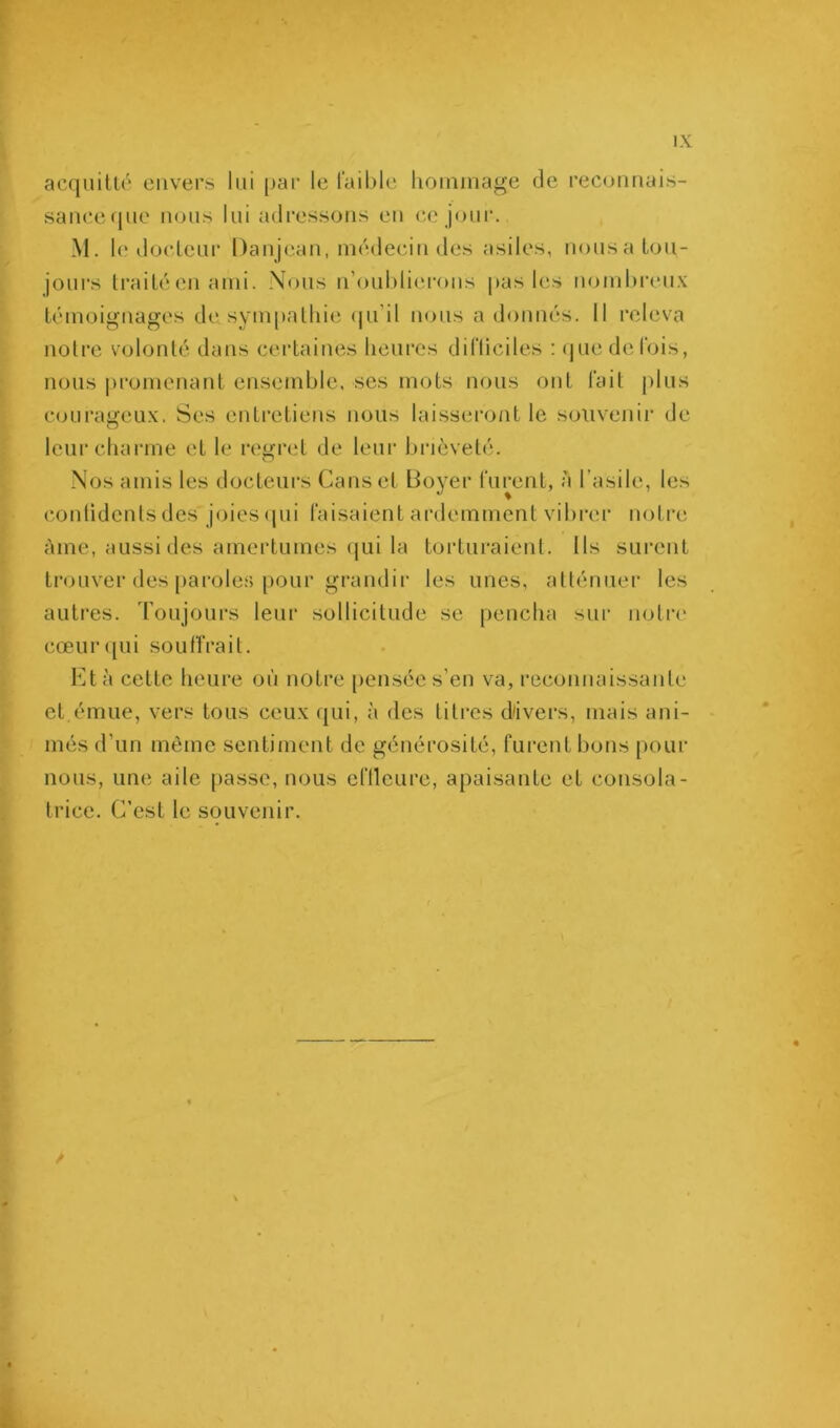 acquitté envers lui [)ai‘ le l’ailjle liouiinage de reconuai.s- sauceque nous lui adressons eu c.e joiii‘. M. le docteur Danjean, médecin des asiles, nousa tou- jours li'aitéen ami. Nous n’oul)li(M‘ons pas les nomhi’eux témoignages de sympathie (pi’il nous a donnés. 11 releva notre volonté dans certaines heures difüciles ; (pie de fois, nous promenant ensemble, ses mots nous ont fait plus c(Hirageux. Ses entretiens nous laisseront le souvenir de leurchanne et le regriït de leur bi’ièveté. Nos amis les docteurs Canset Boyer furent, à l’asile, les (•onlidenlsdes joies(pii faisaient ardemment vihi’er notre àme, aussi des amertumes (pii la torturaient. Ils sui'ent trouver des [laroles pour grandir les unes, allénuer les autres. Toujours leur sollicitude se pencha sur nolri' cœiir([ui soulTrait. Bt à cette heure où notre pensée s’en va, reconnaissanti' et émue, vers tous ceux (pii, à des litres d'ivers, mais ani- més d’un même sentiment de générosité, furent bons pour nous, une aile [lasse, nous eflleure, apaisante et consola- trice. C’est le souvenir.