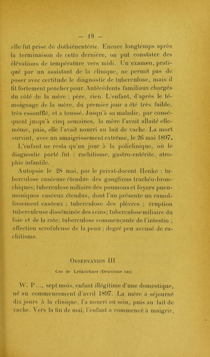 elle fui prise de dolliiénenlérie. Encore longtemps après la terminaison de cette dernière, on put constater des élévations de température vers midi. Un examen, prati- (jué par un assistant d(‘ la clini(jue, ne permit [)as de j)oser avec certitude le diagnostic de tuberculose, mais il (it fortement pencher pour. Antécédents familiaux chargés du côté de la mère ; père, rien. L’enfant, d’api’ès le té- moignage de la mère, du premier jour a été très, faible, très essoufllé, et a toussé. Jusqu’à sa maladie, par consé- (pient jus(ju’à cinq semaines, la mère l’avait allaité elle- , même, puis, elle l’avait nourri au lait de vache. La mort survint, avec un amaigrissement extrême, le 2(> mai 1897. 1/enfant ne resta qu’un jour à la policlini(|ue, on le diagnostic porté fut : rachitisme, gastro-entérite, atro- j)hie infantile. Autopsie le 28 mai, [>ar le privat-docent Ilenke : tu- berculose caséeuse étendue des ganglipns trachéo-bron- chi(jues; tuberculose miliaire des poumonset foyers pneu- moniques caséeux étendus, dont l’un j)résente un ramol- liss(unent caséeux ; tuberculose des plèvi*es ; éru|)tion tuberculeuse disséminée des reins; tuberculosemiliaire du foie et de la rate; tuberculose commençante de l’intestin ; affection scrofuleuse de la peau ; degré peu accusé de ra- chitisme. Observation 111 t ('.as (lo Lehküclmor (Oeuxième cas) \V. IL.., sept mois, enfant illégitime d’une domestique, né au commencement d’avril 1897. La mère a séjourné dix jours à la cliui([ue, l’a nouri'i au sein, puis au lait de vache. Vers la tin de mai, l’enfanta commencé à maigrir.