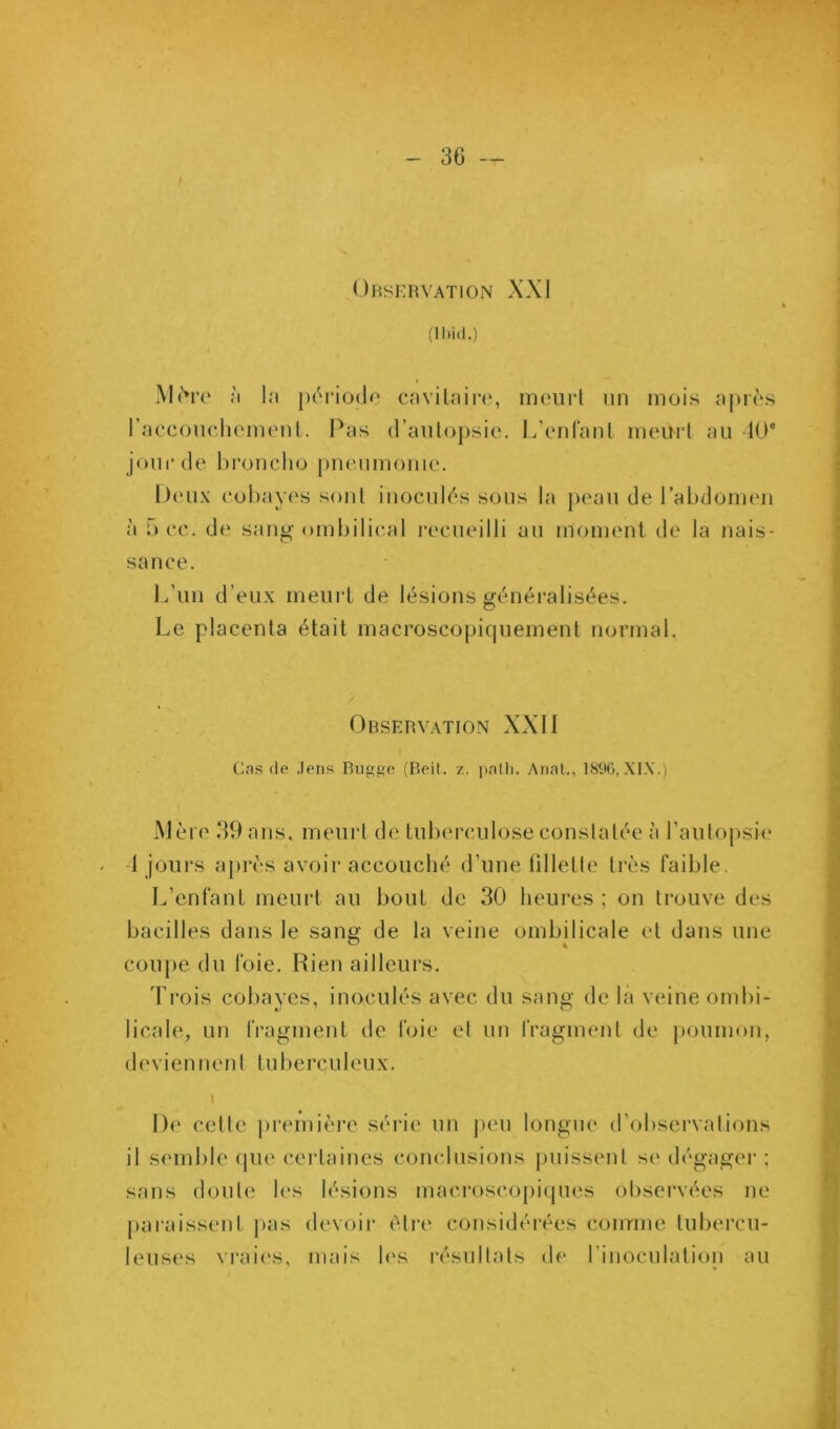 OïiSKRVATlON XXI (ll)id.) M(*re :i l;i [x'riodo cnvilnire, meurl un mois x|)r(‘s rnccoiudioiiu'iil. I^RS d’aiilopsie. l.'cMiranl meurt au 10® joni'de hroncliü pneumonie. l)eii\ eohayes sont inocnl('*s sous la peau de l’abdomen à 5 ee. de sanu- ombilieal recueilli au moment de la nais- sance. L’un d’eux meurt de lésions généralisées. Le placenta était macroscopirpiement normal. Observation XXI1 Cas (le .lens Riigge (Reil. z. iiatli. Anal., 18%, Mère 39 ans. meurt de tuberculose constatée à l’autopsii' 1 jours ajirès avoir accouché d’une lillette très faible. L’enfant meurt au bout de 30 heures ; on trouve des bacilles dans le sang de la veine ombilicale et dans une coupe du foie. Rien ailleurs. Trois coliayes, inoculés avec du sang de la veine ombi- licale, un fragment de foie et uu fragment de poumon, deviennent tuberculeux. 1 De cette pi'emière série un peu longue d’observations il semble (jue certaines conclusions puissent se dégager ; sans doute h's lésions macroscopiipies observées ne paraissent j>as devoir èti’e considérées conrme tubercu- leuses vrai('s, mais h's résultats de rinoculatioii au