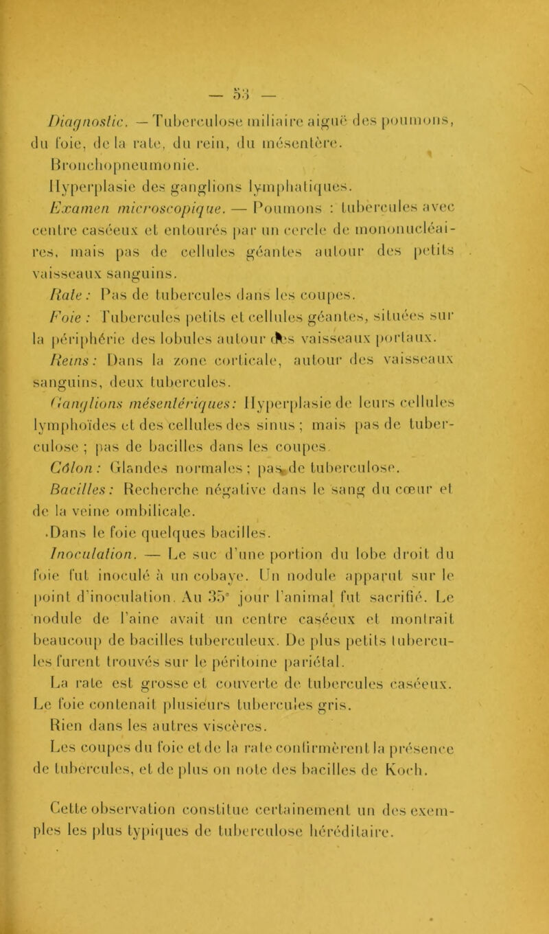 r Diagnoslic. — Tuberculose uiiliuire aiguë des [xuimoiis, du l'oie, delà raie, du rein, du méseutènî. Broucliopueumo nie. Hyperplasie des gauglious lyiupliatif[ues. Examen microscopique. — I^ouuious : tubercules avec ceulre caséeux et entourés par un cercle de inouonucléai- res, mais pas de cellules géantes aulour des petits vaisseaux sauguius. Haie: Pas de tubercules dans les coupes. Foie : rubercules |)ctits et cellules géantes, situées sur la périphérie des lobules autour (^‘S vaisseaux porlaux. Reins: Dans la zone corticale, autour des vaisseaux sanguins, deux tubercules. Ranqlions mésenlériqiies: llyper[)lasie de leui’s cellules lym()hoïdes et des cellules des sinus ; mais [>as de tuber- culose ; pas de bacilles dans les coupes. Côlon: Glandes noi*males; pa%de tuberculose. Bacilles: Keclierche négative dans le sang du cœur el de la veine ombilicale. .Dans le foie quelques bacilles. Inociilalion. — fœ, suc d’une portion du lol)e di’oit du foie fut inoculé à un cobaye. Un nodule apparut sur le point d’inoculation. Au .‘Pô® jour l’animal fut sacrifié. Le nodule de l’aine avait un centre caséeux et mollirait beaucoup de bacilles tuberculeux. De plus petits lubercu- les furent trouvés sur le péritoine pariétal. I,.a rate est grosse et couverte d('. tubercules caséeux. Le foie contenait plusieurs tubercules gris. Rien dans les autres viscères. Les coiqies du foie et de la rate confirmèrent la présence de tubercules, et de plus ou note des bacilles de Koidi, Cette observation constitue certainement un <les exem- ples les plus ty()i(jues de tuberculose héréditaire.